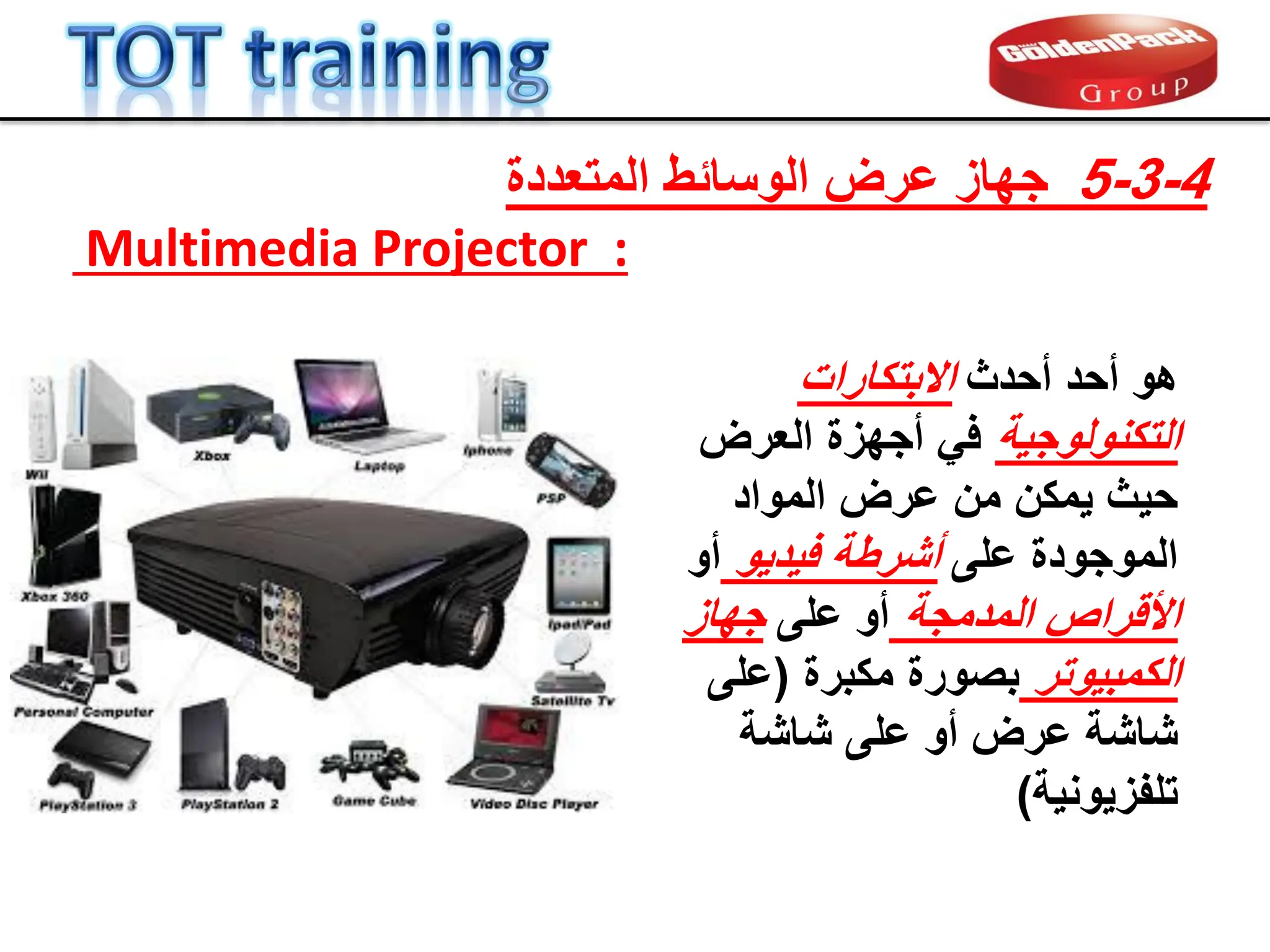 ‫أحدث‬ ‫أحد‬ ‫هو‬
‫االبتكارات‬
‫التكنولوجٌة‬
‫العرض‬ ‫أجهزة‬ ً‫ف‬
‫المواد‬ ‫عرض‬ ‫من‬ ‫ٌمكن‬ ‫حٌث‬
‫على‬ ‫الموجودة‬
‫فٌدٌو‬ ‫أشرطة‬
‫أو‬
‫المدمجة‬ ‫األلراص‬
‫على‬ ‫أو‬
‫جهاز‬
‫الكمبٌوتر‬
‫مكبرة‬ ‫بصورة‬
(
‫على‬
‫شاشة‬ ‫على‬ ‫أو‬ ‫عرض‬ ‫شاشة‬
‫تلفزٌونٌة‬
)
4
-
3
-
5
‫المتعددة‬ ‫الوسابط‬ ‫عرض‬ ‫جهاز‬
:
Multimedia Projector
 