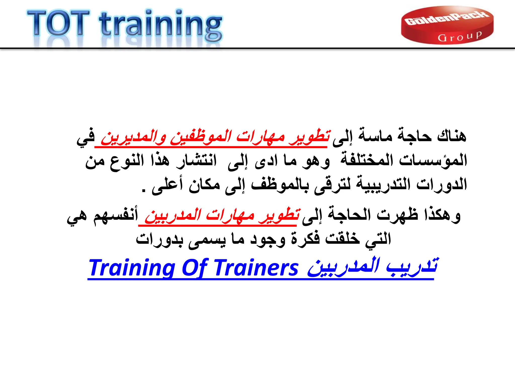 ً‫ف‬ ‫والمدٌرٌن‬ ‫الموظفٌن‬ ‫مهارات‬ ‫تطوٌر‬ ‫إلى‬ ‫ماسة‬ ‫حاجة‬ ‫هنان‬
‫المختلفة‬ ‫المإسسات‬
‫إلى‬ ‫ادى‬ ‫ما‬ ‫وهو‬
‫من‬ ‫النوع‬ ‫هذا‬ ‫انتشار‬
‫أعلى‬ ‫مكان‬ ‫إلى‬ ‫بالموظف‬ ‫لترلى‬ ‫التدرٌبٌة‬ ‫الدورات‬
.
‫إلى‬ ‫الحاجة‬ ‫ظهرت‬ ‫وهكذا‬
‫ال‬ ‫مهارات‬ ‫تطوٌر‬
‫م‬
‫دربٌن‬
ً‫ه‬ ‫أنفسهم‬
‫بدورات‬ ‫ٌسمى‬ ‫ما‬ ‫وجود‬ ‫فكرة‬ ‫خلمت‬ ً‫الت‬
‫المدربٌن‬ ‫تدرٌب‬
Training Of Trainers
 