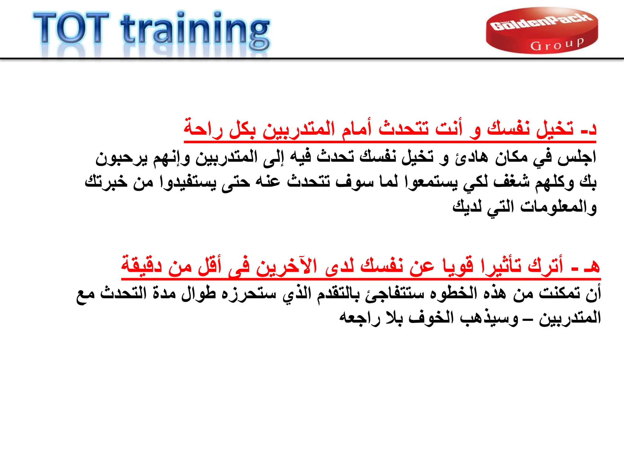 ‫راحة‬ ‫بكل‬ ‫المتدربٌن‬ ‫أمام‬ ‫تتحدث‬ ‫أنت‬ ‫و‬ ‫نفسن‬ ‫تخٌل‬ -‫د‬
‫نفسن‬ ‫تخٌل‬ ‫و‬ ‫هادئ‬ ‫مكان‬ ً‫ف‬ ‫اجلس‬
‫تحدث‬
‫إلى‬ ‫فٌه‬
‫المتدربٌن‬
‫ٌرحبون‬ ‫وإنهم‬
‫وكله‬ ‫بن‬
‫م‬
ً‫لك‬ ‫شغف‬
‫ٌستمع‬
‫وا‬
‫حتى‬ ‫عنه‬ ‫تتحدث‬ ‫سوف‬ ‫لما‬
‫ٌستفٌد‬
‫وا‬
‫خبرتن‬ ‫من‬
ً‫الت‬ ‫والمعلومات‬
‫لدٌن‬
‫هـ‬
-
‫دلٌمة‬ ‫من‬ ‫ألل‬ ‫فى‬ ‫اآلخرٌن‬ ‫لدى‬ ‫نفسن‬ ‫عن‬ ‫لوٌا‬ ‫تؤثٌرا‬ ‫أترن‬
‫تمكنت‬ ‫أن‬
‫الخطوه‬ ‫هذه‬ ‫من‬
‫الذي‬ ‫بالتمدم‬ ‫ستتفاجا‬
‫ستحرزه‬
‫مع‬ ‫التحدث‬ ‫مدة‬ ‫طوال‬
‫المتدربٌن‬
–
‫راجعه‬ ‫بال‬ ‫الخوف‬ ‫وسٌذهب‬
 