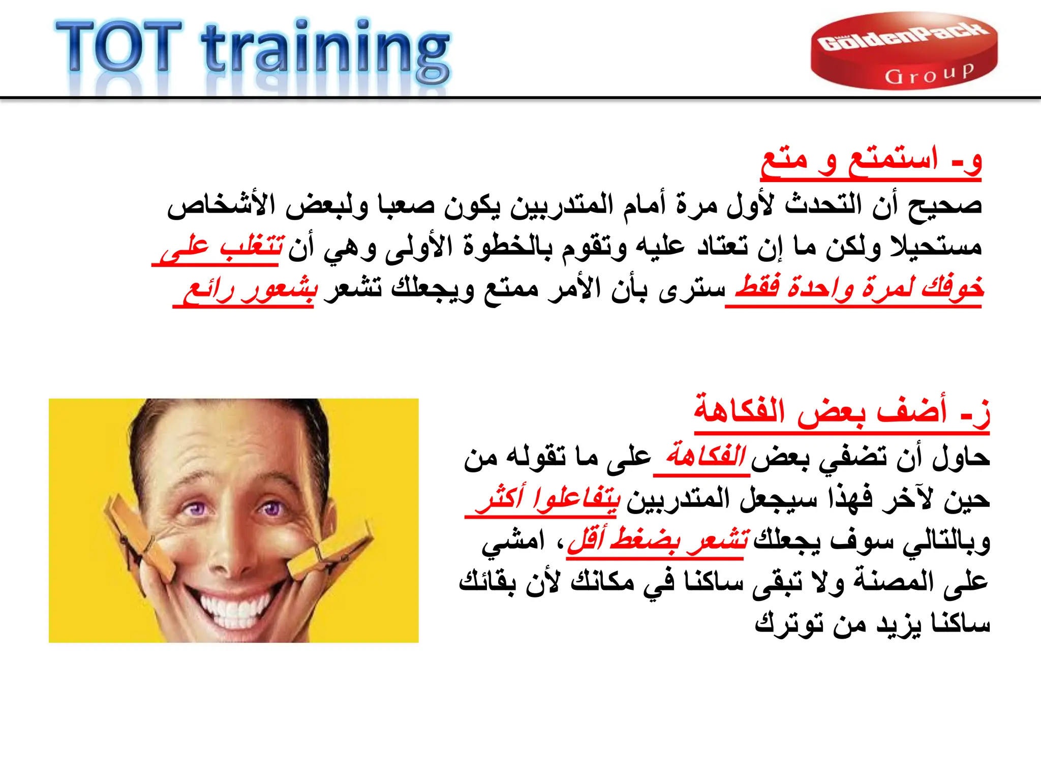 ‫متع‬ ‫و‬ ‫استمتع‬ -‫و‬
‫أمام‬ ‫مرة‬ ‫ألول‬ ‫التحدث‬ ‫أن‬ ‫صحٌح‬
‫المتدربٌن‬
‫األشخاص‬ ‫ولبعض‬ ‫صعبا‬ ‫ٌكون‬
‫على‬ ‫تتغلب‬ ‫أن‬ ً‫وه‬ ‫األولى‬ ‫بالخطوة‬ ‫وتموم‬ ‫علٌه‬ ‫تعتاد‬ ‫إن‬ ‫ما‬ ‫ولكن‬ ‫مستحٌال‬
‫رابع‬ ‫بشعور‬ ‫تشعر‬ ‫وٌجعلن‬ ‫ممتع‬ ‫األمر‬ ‫بؤن‬ ‫سترى‬ ‫فمط‬ ‫واحدة‬ ‫لمرة‬ ‫خوفن‬
‫الفكاهة‬ ‫بعض‬ ‫أضف‬ -‫ز‬
‫من‬ ‫تموله‬ ‫ما‬ ‫على‬ ‫الفكاهة‬ ‫بعض‬ ً‫تضف‬ ‫أن‬ ‫حاول‬
‫أكثر‬ ‫ٌتفاعلوا‬ ‫المتدربٌن‬ ‫سٌجعل‬ ‫فهذا‬ ‫آلخر‬ ‫حٌن‬
ً‫امش‬ ،‫ألل‬ ‫بضغط‬ ‫تشعر‬ ‫ٌجعلن‬ ‫سوف‬ ً‫وبالتال‬
‫و‬ ‫المصنة‬ ‫على‬
‫ال‬
‫تبمى‬
‫ساكنا‬
‫بمابن‬ ‫ألن‬ ‫مكانن‬ ً‫ف‬
‫من‬ ‫ٌزٌد‬ ‫ساكنا‬
‫توترن‬
 