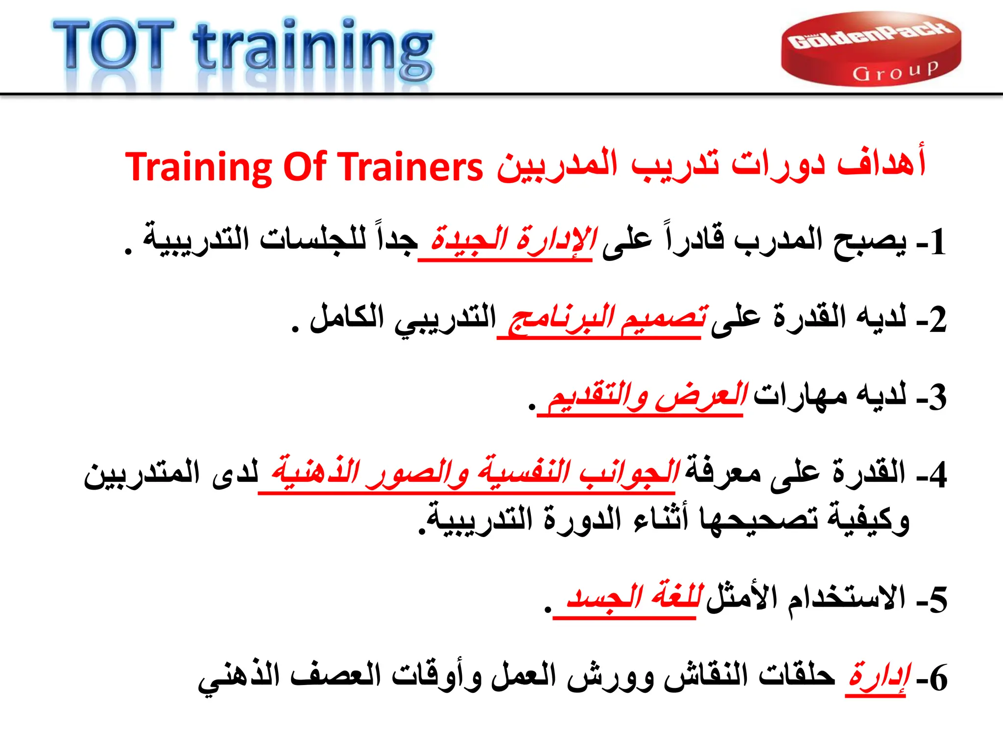 ‫المدربٌن‬ ‫تدرٌب‬ ‫دورات‬ ‫أهداف‬
Training Of Trainers
1
-
ٚ‫ػي‬ ً‫ا‬‫قبدس‬ ‫اىَذسة‬ ‫صجح‬ٝ
‫ذح‬ٞ‫اىج‬ ‫اإلداسح‬
‫خ‬ٞ‫ج‬ٝ‫اىزذس‬ ‫ىيجيسبد‬ ً‫ا‬‫جذ‬
.
4
-
‫ٍؼشفخ‬ ٚ‫ػي‬ ‫اىقذسح‬
‫خ‬ْٕٞ‫اىز‬ ‫ٗاىص٘س‬ ‫خ‬ٞ‫اىْفس‬ ‫اىج٘اّت‬
ِٞ‫اىَزذسث‬ ٙ‫ىذ‬
‫خ‬ٞ‫ج‬ٝ‫اىزذس‬ ‫اىذٗسح‬ ‫أثْبء‬ ‫حٖب‬ٞ‫رصح‬ ‫خ‬ٞ‫ف‬ٞ‫ٗم‬
.
2
-
ٚ‫ػي‬ ‫اىقذسح‬ ٔٝ‫ىذ‬
‫اىجشّبٍج‬ ٌَٞ‫رص‬
‫اىنبٍو‬ ٜ‫ج‬ٝ‫اىزذس‬
.
3
-
‫ٍٖبساد‬ ٔٝ‫ىذ‬
ٌٝ‫ٗاىزقذ‬ ‫اىؼشض‬
.
5
-
‫األٍثو‬ ً‫االسزخذا‬
‫اىجسذ‬ ‫ىيغخ‬
.
6
-
‫إداسح‬
ْٜٕ‫اىز‬ ‫اىؼصف‬ ‫ٗأٗقبد‬ ‫اىؼَو‬ ‫ٗٗسش‬ ‫اىْقبش‬ ‫حيقبد‬
 