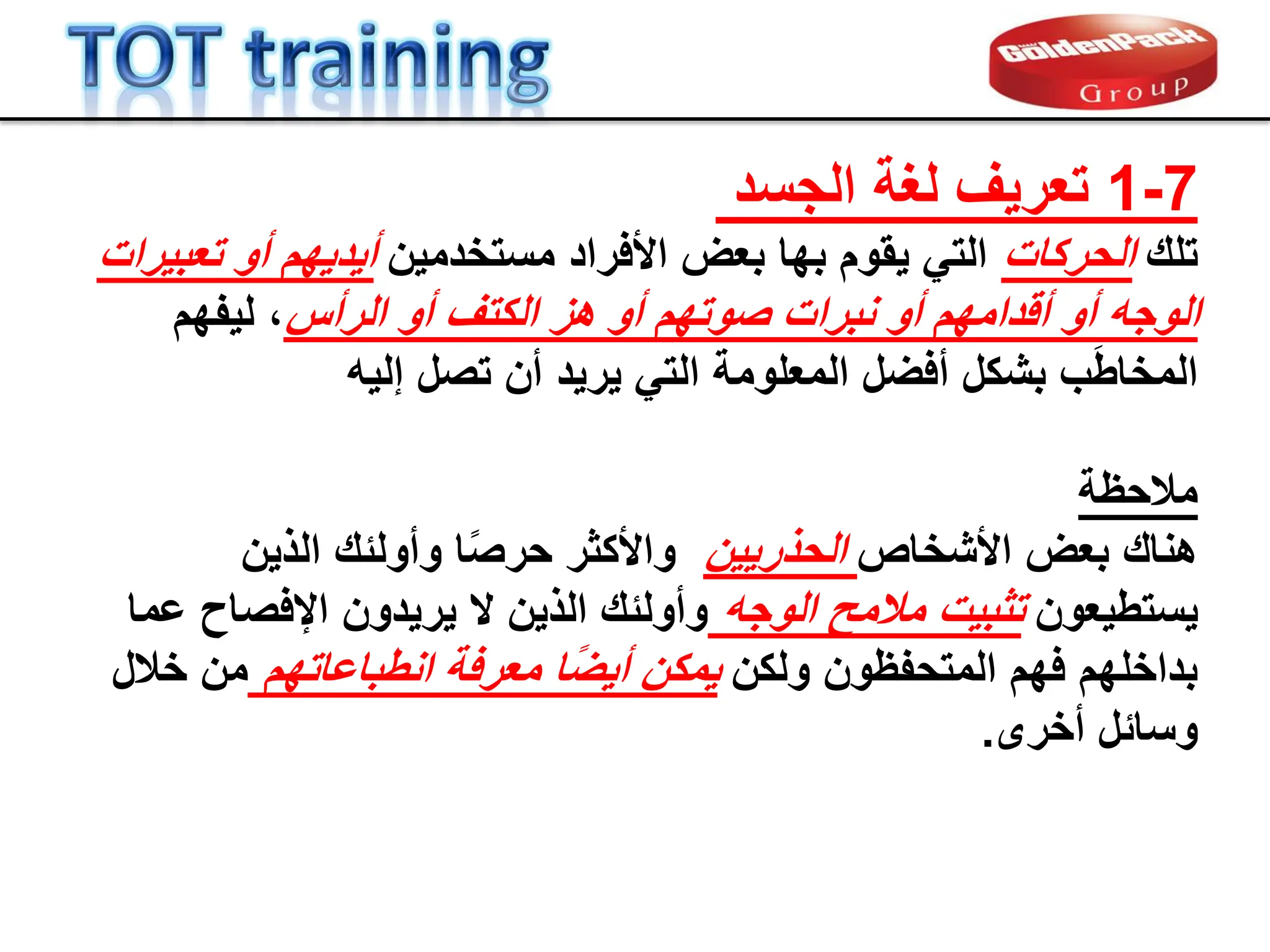7
-
1
‫لغة‬ ‫تعرٌف‬
‫الجسد‬
‫تلن‬
‫الحركات‬
‫مستخدمٌن‬ ‫األفراد‬ ‫بعض‬ ‫بها‬ ‫ٌموم‬ ً‫الت‬
‫تعبٌرات‬ ‫أو‬ ‫أٌدٌهم‬
‫الرأس‬ ‫أو‬ ‫الكتف‬ ‫هز‬ ‫أو‬ ‫صوتهم‬ ‫نبرات‬ ‫أو‬ ‫ألدامهم‬ ‫أو‬ ‫الوجه‬
‫لٌفهم‬ ،
‫تصل‬ ‫أن‬ ‫ٌرٌد‬ ً‫الت‬ ‫المعلومة‬ ‫أفضل‬ ‫بشكل‬ ‫ب‬َ‫ط‬‫المخا‬
‫إلٌه‬
‫مالحظة‬
‫هنان‬
‫األشخاص‬ ‫بعض‬
‫الحذرٌٌن‬
‫الذٌن‬ ‫وأولبن‬ ‫ا‬ً‫ص‬‫حر‬ ‫واألكثر‬
‫ٌستطٌعون‬
‫الوجه‬ ‫مالمح‬ ‫تثبٌت‬
‫عما‬ ‫اإلفصاح‬ ‫ٌرٌدون‬ ‫ال‬ ‫الذٌن‬ ‫وأولبن‬
‫ولكن‬ ‫المتحفظون‬ ‫فهم‬ ‫بداخلهم‬
‫انطباعاتهم‬ ‫معرفة‬ ‫ا‬ً‫ض‬ٌ‫أ‬ ‫ٌمكن‬
‫خالل‬ ‫من‬
‫أخرى‬ ‫وسابل‬
.
 