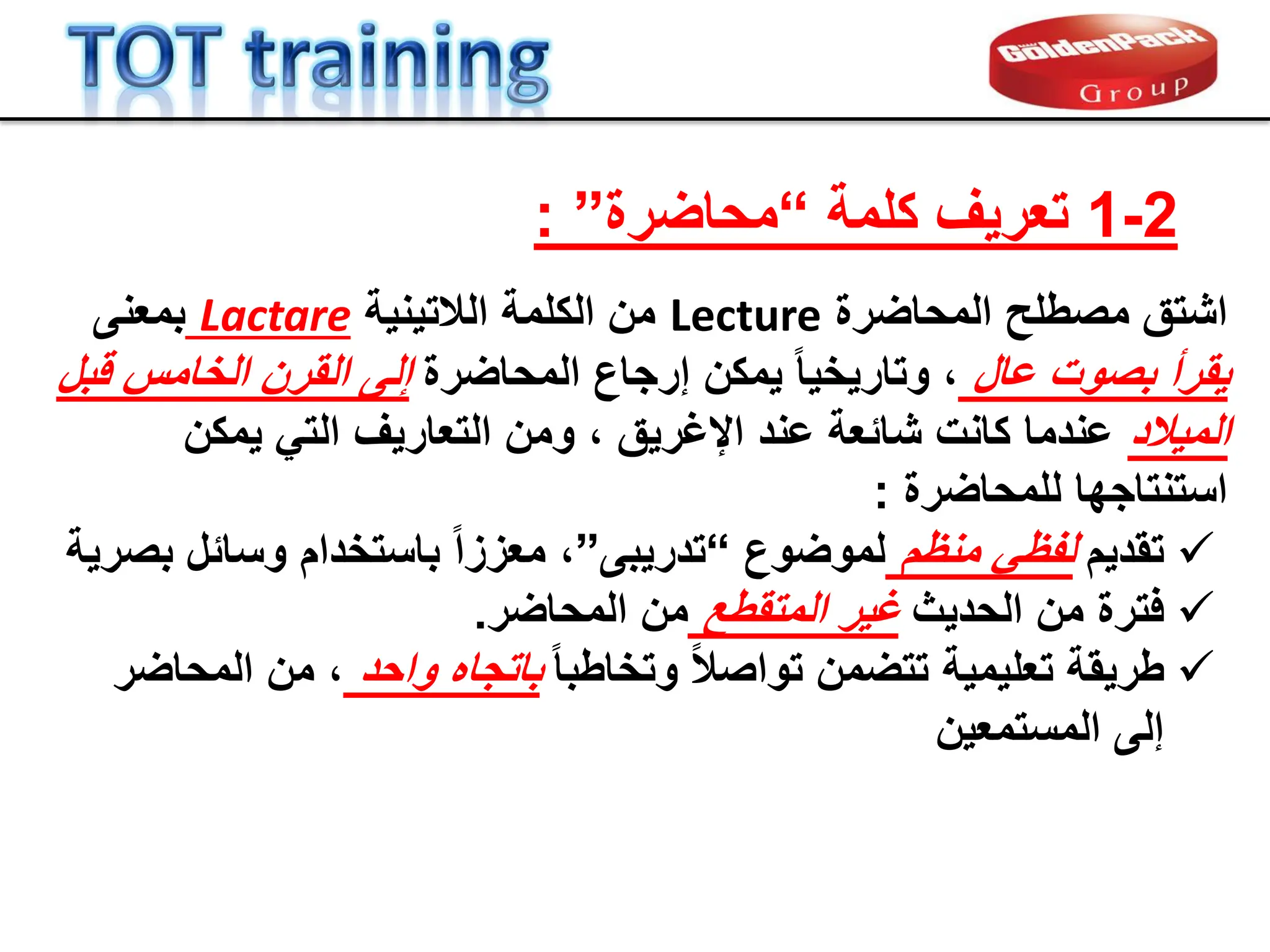 2
-
1
‫كلمة‬ ‫تعرٌف‬
“
‫محاضرة‬
”
:
‫المحاضرة‬ ‫مصطلح‬ ‫اشتك‬
Lecture
‫الالتٌنٌة‬ ‫الكلمة‬ ‫من‬
Lactare
‫بمعنى‬
‫عال‬ ‫بصوت‬ ‫ٌمرأ‬
‫المحاضرة‬ ‫إرجاع‬ ‫ٌمكن‬ ً‫ا‬ٌ‫وتارٌخ‬ ،
‫لبل‬ ‫الخامس‬ ‫المرن‬ ‫إلى‬
‫المٌالد‬
‫ٌمكن‬ ً‫الت‬ ‫التعارٌف‬ ‫ومن‬ ، ‫اإلغرٌك‬ ‫عند‬ ‫شابعة‬ ‫كانت‬ ‫عندما‬
‫للمحاضرة‬ ‫استنتاجها‬
:

‫تمدٌم‬
‫منظم‬ ً‫لفظ‬
‫لموضوع‬
“
‫تدرٌبى‬
”
‫بصرٌة‬ ‫وسابل‬ ‫باستخدام‬ ً‫ا‬‫معزز‬ ،

‫الحدٌث‬ ‫من‬ ‫فترة‬
‫المتمطع‬ ‫غٌر‬
‫من‬
‫المحاضر‬
.

ً‫ا‬‫وتخاطب‬ ً‫ال‬‫تواص‬ ‫تتضمن‬ ‫تعلٌمٌة‬ ‫طرٌمة‬
‫واحد‬ ‫باتجاه‬
‫من‬ ،
‫المحاضر‬
‫المستمعٌن‬ ‫إلى‬
 