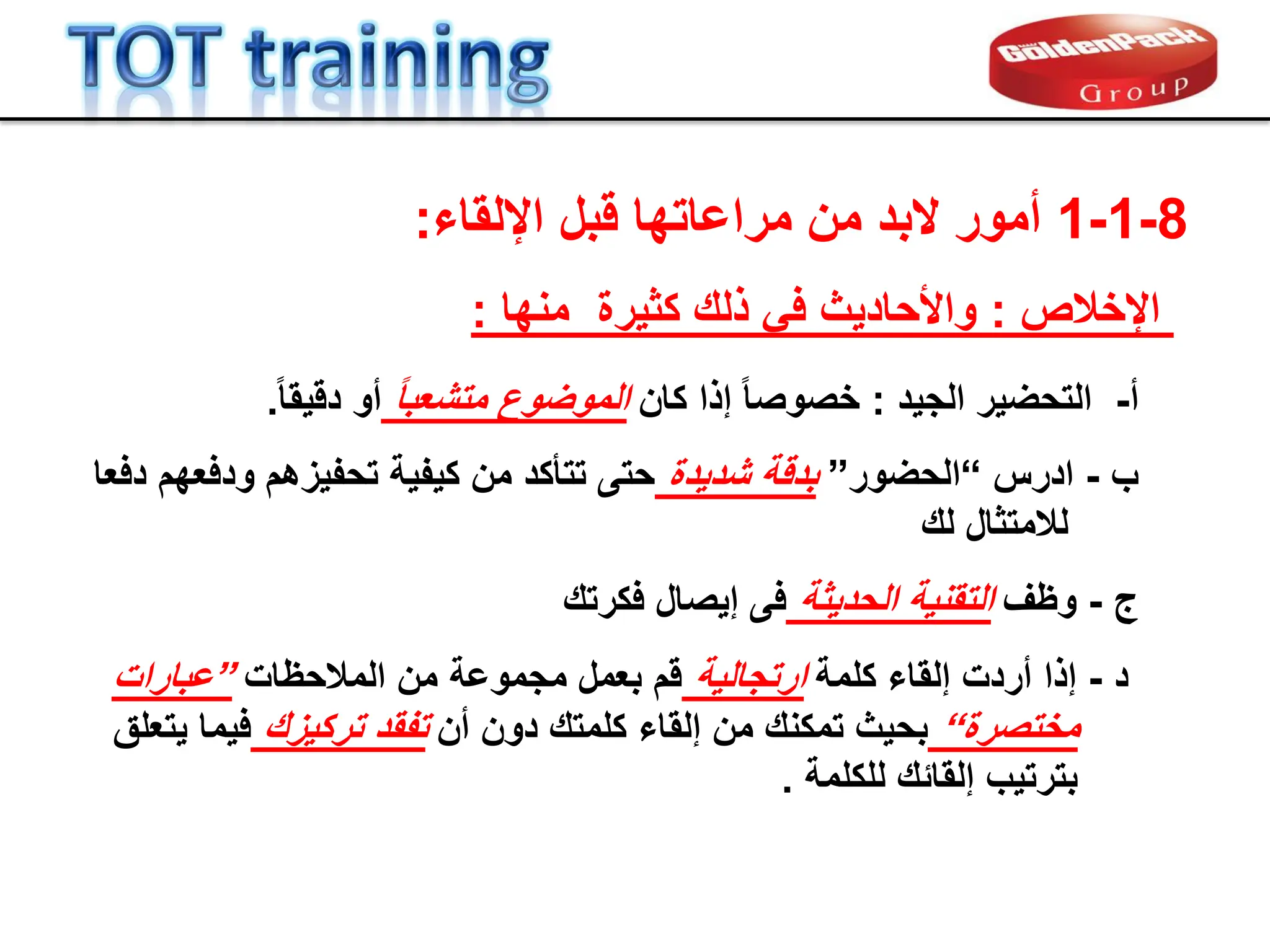 8
-
1
-
1
‫البد‬ ‫أمور‬
‫مراعاتها‬ ‫من‬
‫اإللماء‬ ‫لبل‬
:
‫أ‬
-
‫التحضٌر‬
‫الجٌد‬
:
‫كان‬ ‫إذا‬ ً‫ا‬‫خصوص‬
ً‫ا‬‫متشعب‬ ‫الموضوع‬
ً‫ا‬‫دلٌم‬ ‫أو‬
.
‫اإلخالص‬
:
‫كثٌرة‬ ‫ذلن‬ ً‫ف‬ ‫واألحادٌث‬
‫منها‬
:
‫ب‬
-
‫ادرس‬
“
‫الحضور‬
”
‫شدٌدة‬ ‫بدلة‬
‫دفعا‬ ‫ودفعهم‬ ‫تحفٌزهم‬ ‫كٌفٌة‬ ‫من‬ ‫تتؤكد‬ ‫حتى‬
‫لالمتثال‬
‫لن‬
‫ج‬
-
‫وظف‬
‫الحدٌثة‬ ‫التمنٌة‬
‫إٌصال‬ ‫فى‬
‫فكرتن‬
‫د‬
-
‫إذا‬
‫كلمة‬ ‫إلماء‬ ‫أردت‬
‫ارتجالٌة‬
‫المالحظات‬ ‫من‬ ‫مجموعة‬ ‫بعمل‬ ‫لم‬
”
‫عبارات‬
‫مختصرة‬
“
‫أن‬ ‫دون‬ ‫كلمتن‬ ‫إلماء‬ ‫من‬ ‫تمكنن‬ ‫بحٌث‬
‫تفمد‬
‫تركٌزن‬
‫ٌتعلك‬ ‫فٌما‬
‫للكلمة‬ ‫إلمابن‬ ‫بترتٌب‬
.
 