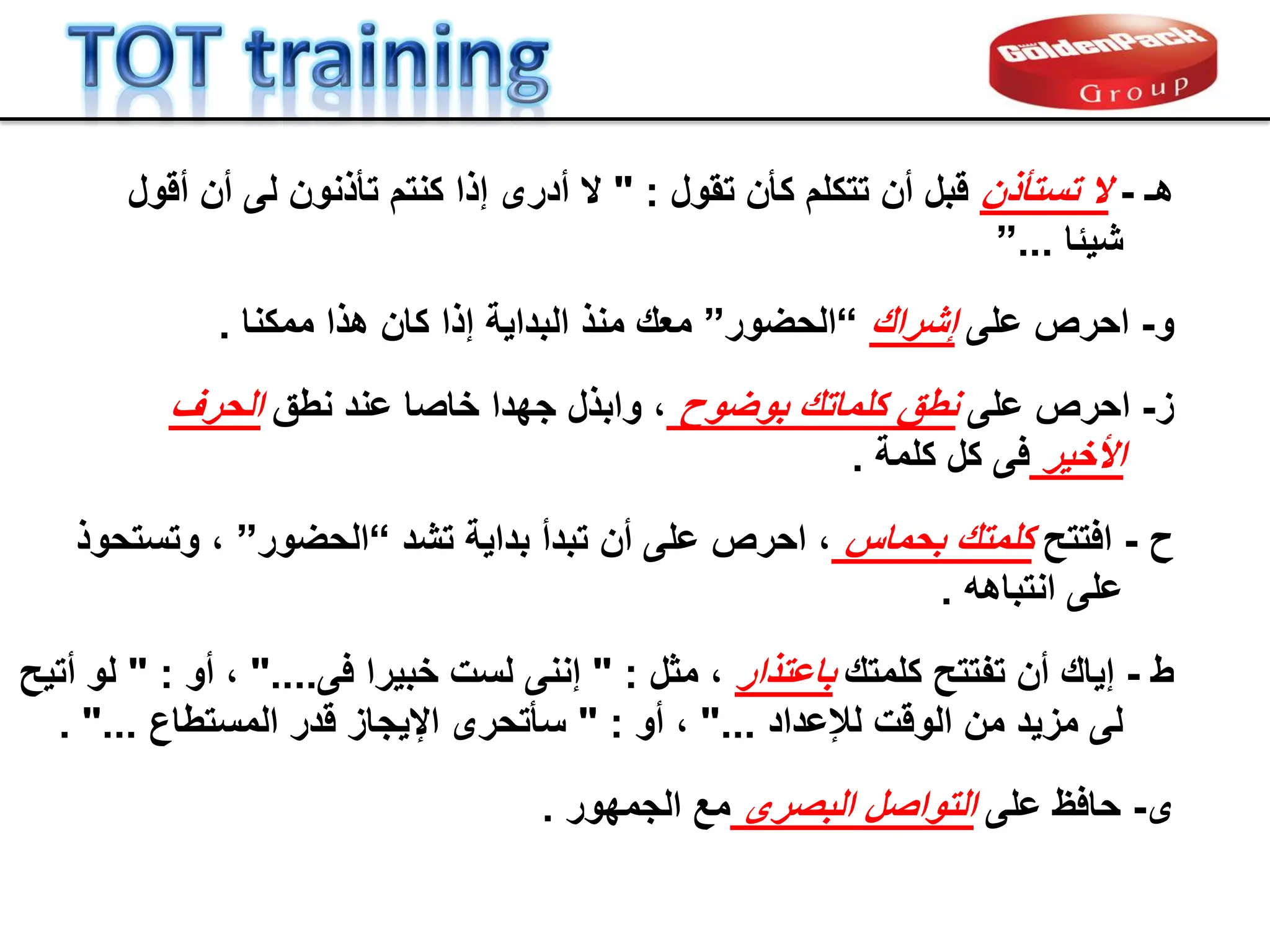 ‫هـ‬
-
‫ال‬
‫تستؤذن‬
‫تمول‬ ‫كؤن‬ ‫تتكلم‬ ‫أن‬ ‫لبل‬
" :
‫ألول‬ ‫أن‬ ‫لى‬ ‫تؤذنون‬ ‫كنتم‬ ‫إذا‬ ‫أدرى‬ ‫ال‬
‫شٌبا‬
...
”
‫و‬
-
‫احرص‬
‫على‬
‫إشران‬
“
‫الحضور‬
”
‫ممكنا‬ ‫هذا‬ ‫كان‬ ‫إذا‬ ‫البداٌة‬ ‫منذ‬ ‫معن‬
.
‫ز‬
-
‫احرص‬
‫على‬
‫بوضوح‬ ‫كلماتن‬ ‫نطك‬
‫نطك‬ ‫عند‬ ‫خاصا‬ ‫جهدا‬ ‫وابذل‬ ،
‫الحرف‬
‫األخٌر‬
‫كلمة‬ ‫كل‬ ‫فى‬
.
‫ح‬
-
‫افتتح‬
‫بحماس‬ ‫كلمتن‬
‫تشد‬ ‫بداٌة‬ ‫تبدأ‬ ‫أن‬ ‫على‬ ‫احرص‬ ،
“
‫الحضور‬
”
‫وتستحوذ‬ ،
‫انتباهه‬ ‫على‬
.
‫ط‬
-
‫كلمتن‬ ‫تفتتح‬ ‫أن‬ ‫إٌان‬
‫باعتذار‬
‫مثل‬ ،
" :
‫فى‬ ‫خبٌرا‬ ‫لست‬ ‫إننى‬
"....
‫أو‬ ،
" :
‫أتٌح‬ ‫لو‬
‫لإلعداد‬ ‫الولت‬ ‫من‬ ‫مزٌد‬ ‫لى‬
"...
‫أو‬ ،
" :
‫المستطاع‬ ‫لدر‬ ‫اإلٌجاز‬ ‫سؤتحرى‬
. "...
‫ى‬
-
‫على‬ ‫حافظ‬
‫البصرى‬ ‫التواصل‬
‫الجمهور‬ ‫مع‬
.
 