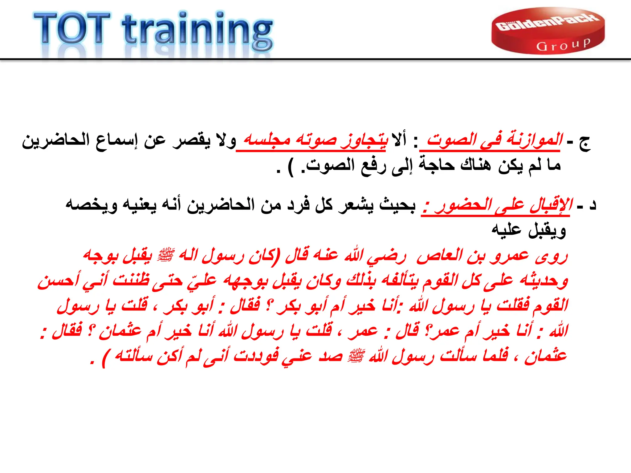 ‫د‬
-
‫على‬ ‫اإللبال‬
‫الحضور‬
:
‫وٌخصه‬ ‫ٌعنٌه‬ ‫أنه‬ ‫الحاضرٌن‬ ‫من‬ ‫فرد‬ ‫كل‬ ‫ٌشعر‬ ‫بحٌث‬
‫علٌه‬ ‫وٌمبل‬
‫العاص‬ ‫بن‬ ‫عمرو‬ ‫روى‬
‫لال‬ ‫عنه‬ ‫هللا‬ ً‫رض‬
(
‫بوجه‬ ‫ٌمبل‬ ‫ملسو هيلع هللا ىلص‬ ‫اله‬ ‫رسول‬ ‫كان‬
‫على‬ ‫وحدٌثه‬
‫كل‬
‫أحسن‬ ً‫أن‬ ‫ظننت‬ ‫حتى‬ ًّ‫عل‬ ‫بوجهه‬ ‫ٌمبل‬ ‫وكان‬ ‫بذلن‬ ‫ٌتؤلفه‬ ‫الموم‬
‫هللا‬ ‫رسول‬ ‫ٌا‬ ‫فملت‬ ‫الموم‬
:
‫فمال‬ ‫؟‬ ‫بكر‬ ‫أبو‬ ‫أم‬ ‫خٌر‬ ‫أنا‬
:
‫رسول‬ ‫ٌا‬ ‫للت‬ ، ‫بكر‬ ‫أبو‬
‫هللا‬
:
‫لال‬ ‫عمر؟‬ ‫أم‬ ‫خٌر‬ ‫أنا‬
:
‫فمال‬ ‫؟‬ ‫عثمان‬ ‫أم‬ ‫خٌر‬ ‫أنا‬ ‫هللا‬ ‫رسول‬ ‫ٌا‬ ‫للت‬ ، ‫عمر‬
:
‫سؤلته‬ ‫أكن‬ ‫لم‬ ‫أنى‬ ‫فوددت‬ ً‫عن‬ ‫صد‬ ‫ملسو هيلع هللا ىلص‬ ‫هللا‬ ‫رسول‬ ‫سؤلت‬ ‫فلما‬ ، ‫عثمان‬
. )
‫ج‬
-
‫الموازنة‬
‫الصوت‬ ً‫ف‬
:
‫أال‬
‫مجلسه‬ ‫صوته‬ ‫ٌتجاوز‬
‫الحاضرٌن‬ ‫إسماع‬ ‫عن‬ ‫ٌمصر‬ ‫وال‬
‫إلى‬ ‫حاجة‬ ‫هنان‬ ‫ٌكن‬ ‫لم‬ ‫ما‬
‫رف‬
‫ع‬
‫الصوت‬
.
)
.
 