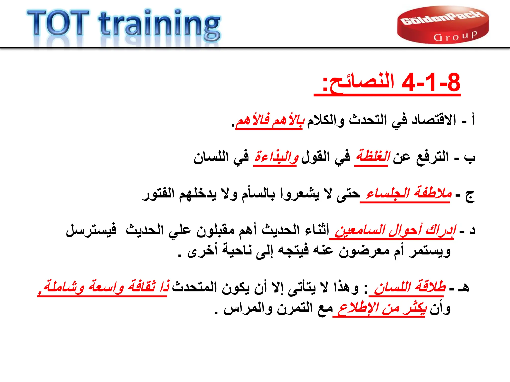 ‫أ‬
-
‫االلتصاد‬
‫والكالم‬ ‫التحدث‬ ً‫ف‬
‫فاألهم‬ ‫باألهم‬
.
‫ج‬
-
‫الجلساء‬ ‫مالطفة‬
‫الفتور‬ ‫ٌدخلهم‬ ‫وال‬ ‫بالسؤم‬ ‫ٌشعروا‬ ‫ال‬ ‫حتى‬
‫هـ‬
-
‫اللسان‬ ‫طاللة‬
:
‫المتحدث‬ ‫ٌكون‬ ‫أن‬ ‫إال‬ ‫ٌتؤتى‬ ‫ال‬ ‫وهذا‬
‫وشاملة‬ ‫واسعة‬ ‫ثمافة‬ ‫ذا‬
,
‫وأن‬
‫من‬ ‫ٌكثر‬
‫اإلطالع‬
‫والمراس‬ ‫التمرن‬ ‫مع‬
.
‫د‬
-
‫إدران‬
‫السامعٌن‬ ‫أحوال‬
‫ممبلون‬ ‫أهم‬ ‫الحدٌث‬ ‫أثناء‬
ً‫عل‬
‫الحدٌث‬
‫فٌسترسل‬
‫وٌستمر‬
‫عنه‬ ‫معرضون‬ ‫أم‬
‫ف‬
ٌ
‫تجه‬
‫أخرى‬ ‫ناحٌة‬ ‫إلى‬
.
‫ب‬
-
‫الترفع‬
‫عن‬
‫الغلظة‬
‫المول‬ ً‫ف‬
‫والبذاءة‬
‫اللسان‬ ً‫ف‬
8
-
1
-
4
‫النصابح‬
:
 