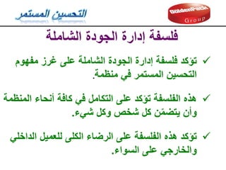 ‫الشاملة‬ ‫الجودة‬ ‫إدارة‬ ‫فلسفة‬

‫تؤكد‬
‫مفهوم‬ ‫غرز‬ ‫على‬ ‫الشاملة‬ ‫الجودة‬ ‫إدارة‬ ‫فلسفة‬
‫منظمة‬ ‫في‬ ‫المستمر‬ ‫التحسين‬
.

‫هذه‬
‫المنظمة‬ ‫أنحاء‬ ‫كافة‬ ‫في‬ ‫التكامل‬ ‫على‬ ‫تؤكد‬ ‫الفلسفة‬
‫شيء‬ ‫وكل‬ ‫شخص‬ ‫كل‬ ‫ن‬ّ‫م‬‫يتض‬ ‫وأن‬
.

‫تؤكد‬
‫الداخلي‬ ‫للعميل‬ ‫الكلى‬ ‫الرضاء‬ ‫على‬ ‫الفلسفة‬ ‫هذه‬
‫السواء‬ ‫على‬ ‫والخارجي‬
.
 