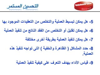 6
-
‫العملية‬ ‫تنفيذ‬ ‫من‬ ‫الناتج‬ ‫الفمد‬ ‫من‬ ‫التخلص‬ ‫أو‬ ‫تمليل‬ ‫يمكن‬ ‫هل‬
7
-
‫مختلفة‬ ‫أخرى‬ ‫بطريمة‬ ‫العملية‬ ‫تنفيذ‬ ‫يمكن‬ ‫هل‬
8
-
‫حدد‬
‫المشاكل‬
(
‫والخفية‬ ‫الظاهرة‬
)
‫هذه‬ ‫تنفيذ‬ ‫تواجه‬ ‫التى‬
‫العملية‬
.
9
-
‫لياس‬
‫العملية‬ ‫تنفيذ‬ ‫كيفية‬ ‫على‬ ‫التعرف‬ ‫بهدف‬ ‫األداء‬
5
-
‫هل‬
‫بها‬ ‫الموجود‬ ‫التعميدات‬ ‫من‬ ‫والتخلص‬ ‫العملية‬ ‫تبسيط‬ ‫يمكن‬
 