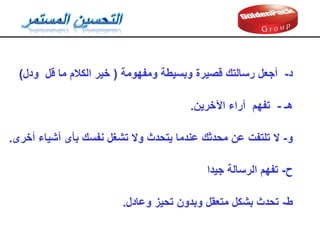 ‫و‬
-
‫ال‬
‫نفسن‬ ‫تشغل‬ ‫وال‬ ‫يتحدث‬ ‫عندما‬ ‫محدثن‬ ‫عن‬ ‫تلتفت‬
‫بأى‬
‫أشياء‬
‫أخرى‬
.
‫ح‬
-
‫تفهم‬
‫جيدا‬ ‫الرسالة‬
‫ط‬
-
‫تحدث‬
‫وعادل‬ ‫تحيز‬ ‫وبدون‬ ‫متعمل‬ ‫بشكل‬
.
‫هـ‬
-
‫اآلخرين‬ ‫آراء‬ ‫تفهم‬
.
‫د‬
-
‫ومفهومة‬ ‫وبسيطة‬ ‫لصيرة‬ ‫رسالتن‬ ‫أجعل‬
(
‫ما‬ ‫الكالم‬ ‫خير‬
‫لل‬
‫ودل‬
(
 