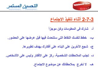 3
-
7
-
2
‫االجتماع‬ ‫تنفيذ‬ ‫أثناء‬
‫أ‬
-
‫موجزا‬ ‫وكن‬ ‫المعلومات‬ ‫فى‬ ‫شارن‬
‫ب‬
-
‫عرضها‬ ‫لبل‬ ‫فيها‬ ‫ستتحدث‬ ‫التى‬ ‫النماط‬ ‫لنفسن‬ ‫خطط‬
‫على‬
‫الحضور‬
.
‫ج‬
-
‫تطويرها‬ ‫بهدف‬ ‫أفكارن‬ ‫على‬ ‫البناء‬ ‫على‬ ‫اآلخرين‬ ‫شجع‬
.
‫د‬
-
‫وليس‬ ‫األفكار‬ ‫على‬ ‫ركز‬ ،‫الشخصية‬ ‫المالحظات‬ ‫تجنب‬
‫على‬
‫األشخاص‬
.
‫هـ‬
-
‫االجتماع‬ ‫موضوع‬ ‫عن‬ ‫بمالحظاتن‬ ‫تخرج‬ ‫ال‬
.
 