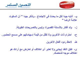 ‫و‬
-
‫وتذكر‬ ، ‫االجتماع‬ ‫فى‬ ‫يحدث‬ ‫ما‬ ‫لكل‬ ‫جيدا‬ ‫أنتبه‬
‫جيدا‬
"
‫أن‬
‫السكوت‬
‫الرضا‬ ‫عالمة‬
"
‫ز‬
-
‫الطويلة‬ ‫بالتصريحات‬ ‫وليس‬ ،‫المصيرة‬ ‫باألسئلة‬ ‫أفكار‬ ‫ولد‬
.
‫ح‬
-
‫إسهاماتهم‬ ‫ليمة‬ ‫من‬ ‫تملل‬ ‫وال‬ ‫اآلخرين‬ ‫ذات‬ ‫احترام‬
‫على‬
‫الحضور‬ ‫مسمع‬
.
‫ط‬
-
‫اآلخرين‬ ‫أفعال‬ ‫ردود‬ ‫الحظ‬
.
‫ى‬
-
‫مع‬ ‫تعارض‬ ‫أو‬ ‫اختالف‬ ‫أى‬ ‫تعتبر‬ ‫وال‬ ‫إيجابى‬ ‫النمد‬ ‫تمبل‬
‫أرائن‬
‫هو‬
‫لشخصن‬ ‫موجه‬ ‫اختالف‬
.
 