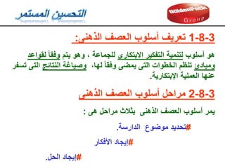 3
-
8
-
1
‫الذهنى‬ ‫العصف‬ ‫أسلوب‬ ‫تعريف‬
:
‫أسلوب‬ ‫هو‬
‫االبتكارى‬ ‫التفكير‬ ‫لتنمية‬
‫يتم‬ ‫وهو‬ ، ‫للجماعة‬
‫لمواعد‬ ‫وفما‬
‫ومبادئ‬
،‫لها‬ ‫وفما‬ ‫يمضى‬ ‫التى‬ ‫الخطوات‬ ‫تنظم‬
‫النتائج‬ ‫وصياغة‬
‫تسفر‬ ‫التى‬
‫اإلبتكارية‬ ‫العملية‬ ‫عنها‬
.
3
-
8
-
2
‫الذهنى‬ ‫العصف‬ ‫أسلوب‬ ‫مراحل‬
‫هى‬ ‫مراحل‬ ‫بثالث‬ ‫الذهنى‬ ‫العصف‬ ‫أسلوب‬ ‫يمر‬
:
#
‫الدارسة‬ ‫موضوع‬ ‫تحديد‬
.
#
‫األفكار‬ ‫إيجاد‬
#
‫الحل‬ ‫إيجاد‬
.
 