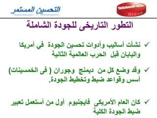 ‫الشاملة‬ ‫للجودة‬ ‫التاريخى‬ ‫التطور‬

‫نشأت‬
‫أمريكا‬ ‫في‬ ‫الجودة‬ ‫تحسين‬ ‫وأدوات‬ ‫أساليب‬
‫الثانية‬ ‫العالمية‬ ‫الحرب‬ ‫لبل‬ ‫واليابان‬

‫ولد‬
‫وجوران‬ ‫ديمنج‬ ‫من‬ ‫كل‬ ‫وضع‬
(
‫الخمسينات‬ ‫فى‬
)
‫الجودة‬ ‫وتخطيط‬ ‫ضبط‬ ‫ولواعد‬ ‫أسس‬
.

‫كان‬
‫تعبير‬ ‫أستعمل‬ ‫من‬ ‫أول‬ ‫فايجنبوم‬ ‫األمريكى‬ ‫العام‬
‫الكلية‬ ‫الجودة‬ ‫ضبط‬
 