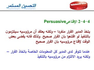 4
-
4
-
2
‫اإلقناعى‬
Persuasive
‫منفردا‬ ‫ار‬
‫ر‬‫الق‬ ‫المدير‬ ‫يتخذ‬
–
‫ن‬‫سيمتزمو‬ ‫مرؤوسيه‬ ‫أن‬ ‫يعتقد‬ ‫ولكنه‬
‫صحيح‬ ‫ار‬
‫ر‬‫الق‬ ‫بان‬ ‫ا‬‫و‬‫اقتنع‬ ‫لو‬ ‫بالتنفيذ‬
.
‫بعض‬ ‫يقضى‬ ‫فانه‬ ‫ولذلك‬
‫صحيح‬ ‫ار‬
‫ر‬‫الق‬ ‫بان‬ ‫مرؤوسيه‬ ‫إلقناع‬ ‫الوقت‬
‫ار‬
‫ر‬‫الق‬ ‫باتخاذ‬ ‫الخاصة‬ ‫المعمومات‬ ‫كل‬ ‫المدير‬ ‫لدى‬ ‫تتوفر‬ ‫عندما‬
–
‫بالتنفيذ‬ ‫مرؤوسيه‬ ‫من‬ ‫ام‬
‫ز‬‫االلت‬ ‫يريد‬ ‫ولكنه‬
 