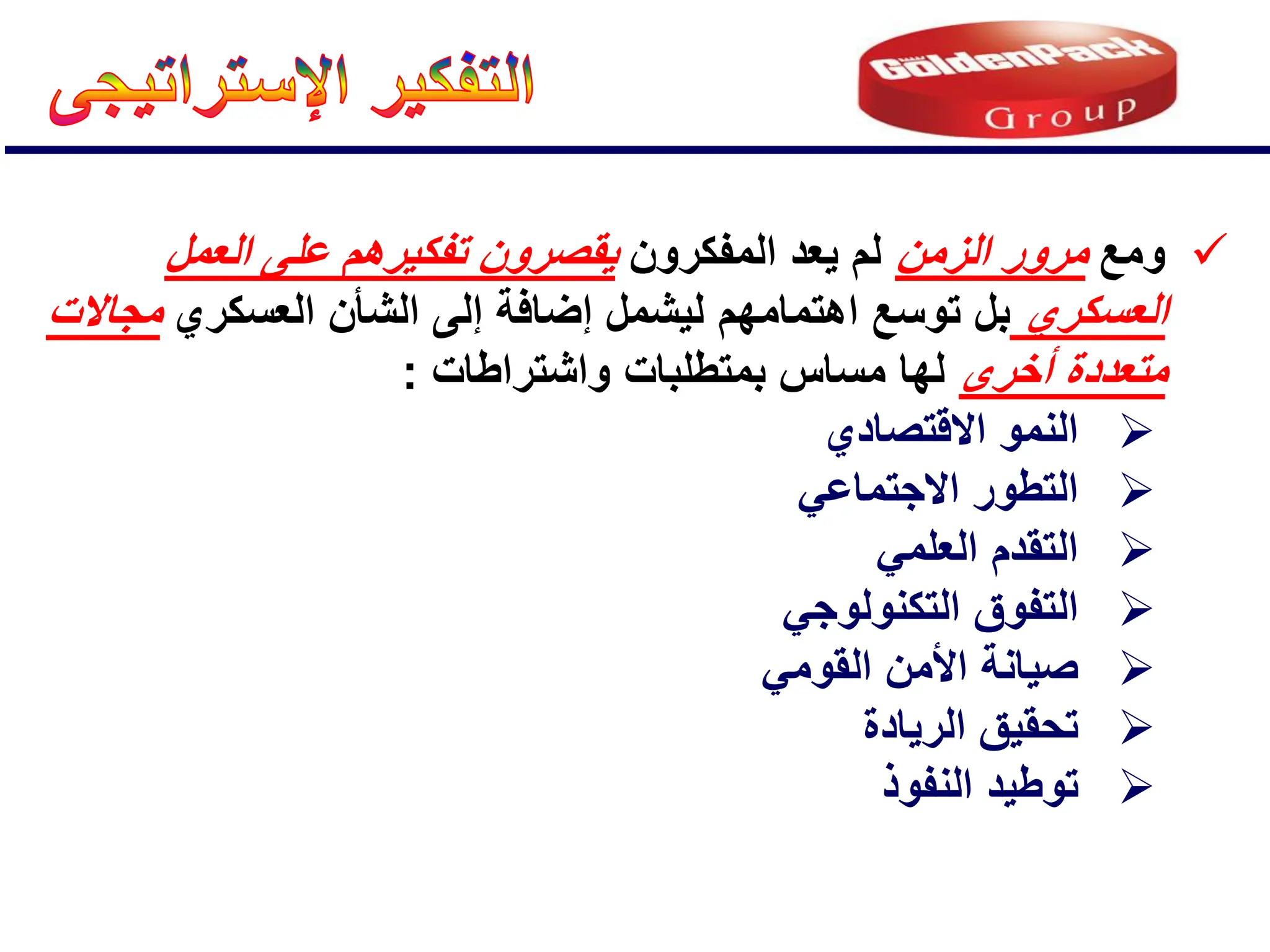 
‫ومع‬
‫الزمن‬ ‫مرور‬
‫المفكرون‬ ‫ٌعد‬ ‫لم‬
‫العمل‬ ‫على‬ ‫تفكٌرهم‬ ‫ٌقصرون‬
‫العسكري‬
‫اهتمام‬ ‫توسع‬ ‫بل‬
‫هم‬
‫العسكري‬ ‫الشؤن‬ ‫إلى‬ ‫إضافة‬ ‫لٌشمل‬
‫مجاالت‬
‫أخرى‬ ‫متعددة‬
‫واشتراطات‬ ‫بمتطلبات‬ ‫مساس‬ ‫لها‬
:

‫االقتصادي‬ ‫النمو‬

ً‫االجتماع‬ ‫التطور‬

ً‫العلم‬ ‫التقدم‬

ً‫التكنولوج‬ ‫التفوق‬

ً‫القوم‬ ‫األمن‬ ‫صٌانة‬

‫الرٌادة‬ ‫تحقٌق‬

‫النفوذ‬ ‫توطٌد‬
 