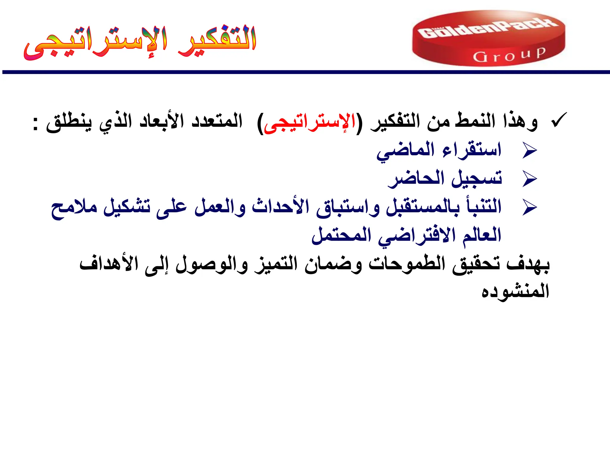 
‫التفكٌر‬ ‫من‬ ‫النمط‬ ‫وهذا‬
(
‫اإلستراتٌجى‬
)
‫ٌنطلق‬ ‫الذي‬ ‫األبعاد‬ ‫المتعدد‬
:

ً‫الماض‬ ‫استقراء‬

‫الحاضر‬ ‫تسجٌل‬

‫التنبؤ‬
‫ب‬
‫مالمح‬ ‫تشكٌل‬ ‫على‬ ‫والعمل‬ ‫األحداث‬ ‫واستباق‬ ‫المستقبل‬
‫المحتمل‬ ً‫االفتراض‬ ‫العالم‬
‫ال‬ ‫تحقٌق‬ ‫بهدف‬
‫طموحات‬
‫األهداف‬ ‫إلى‬ ‫والوصول‬ ‫التمٌز‬ ‫وضمان‬
‫المنشوده‬
 