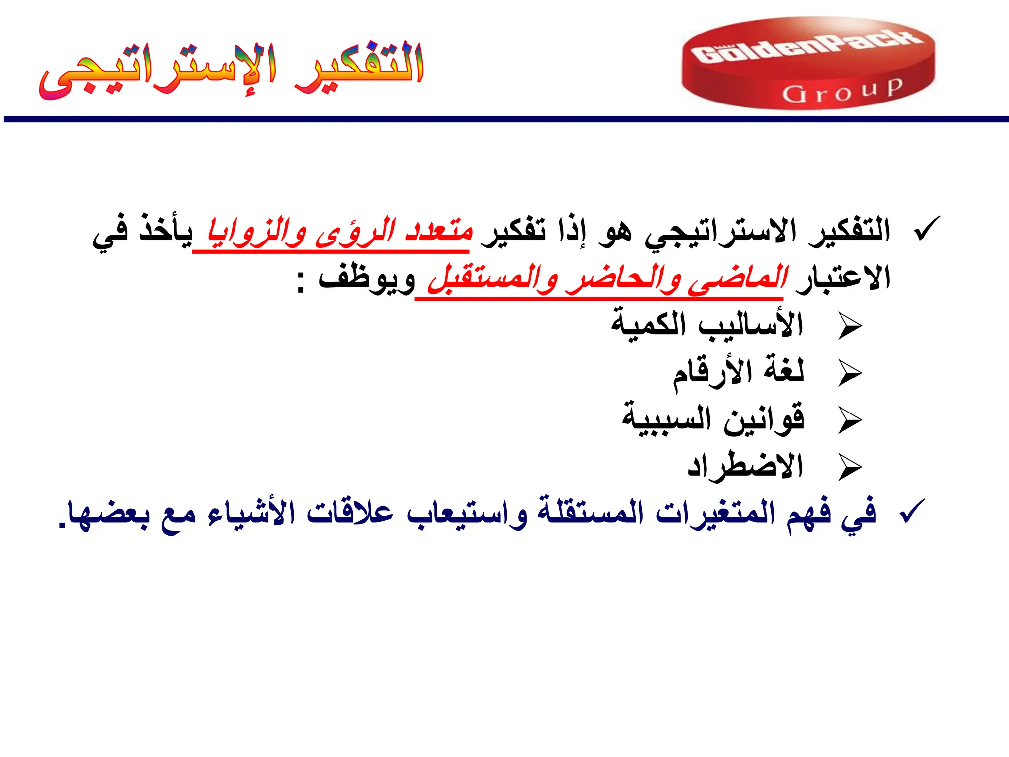 
‫تفكٌر‬ ‫إذا‬ ‫هو‬ ً‫االستراتٌج‬ ‫التفكٌر‬
‫والزواٌا‬ ‫الرإى‬ ‫متعدد‬
ً‫ف‬ ‫ٌؤخذ‬
‫االعتبار‬
‫والمستقبل‬ ‫والحاضر‬ ً‫الماض‬
‫وٌوظف‬
:

‫الكمٌة‬ ‫األسالٌب‬

‫األرقام‬ ‫لغة‬

‫السببٌة‬ ‫قوانٌن‬

‫االضطراد‬

‫بعضها‬ ‫مع‬ ‫األشٌاء‬ ‫عالقات‬ ‫واستٌعاب‬ ‫المستقلة‬ ‫المتغٌرات‬ ‫فهم‬ ً‫ف‬
.
 