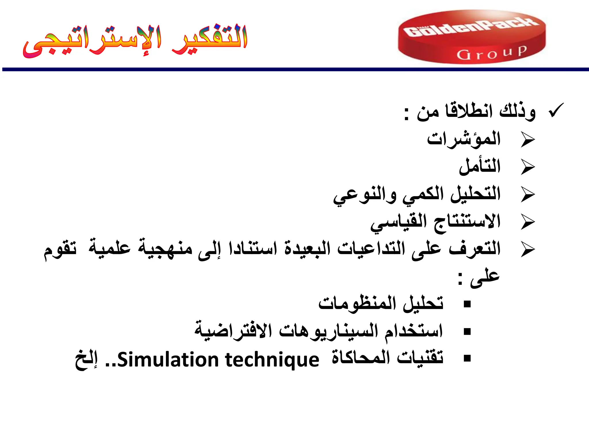
‫من‬ ‫انطالقا‬ ‫وذلك‬
:

‫المإشرات‬

‫التؤمل‬

ً‫والنوع‬ ً‫الكم‬ ‫التحلٌل‬

ً‫القٌاس‬ ‫االستنتاج‬

‫البعٌدة‬ ‫التداعٌات‬ ‫على‬ ‫التعرف‬
‫علمٌة‬ ‫منهجٌة‬ ‫إلى‬ ‫استنادا‬
‫تقوم‬
‫على‬
:

‫المنظومات‬ ‫تحلٌل‬

‫االفتراضٌة‬ ‫السٌنارٌوهات‬ ‫استخدام‬

‫المحاكاة‬ ‫تقنٌات‬
Simulation technique
..
‫إلخ‬
 