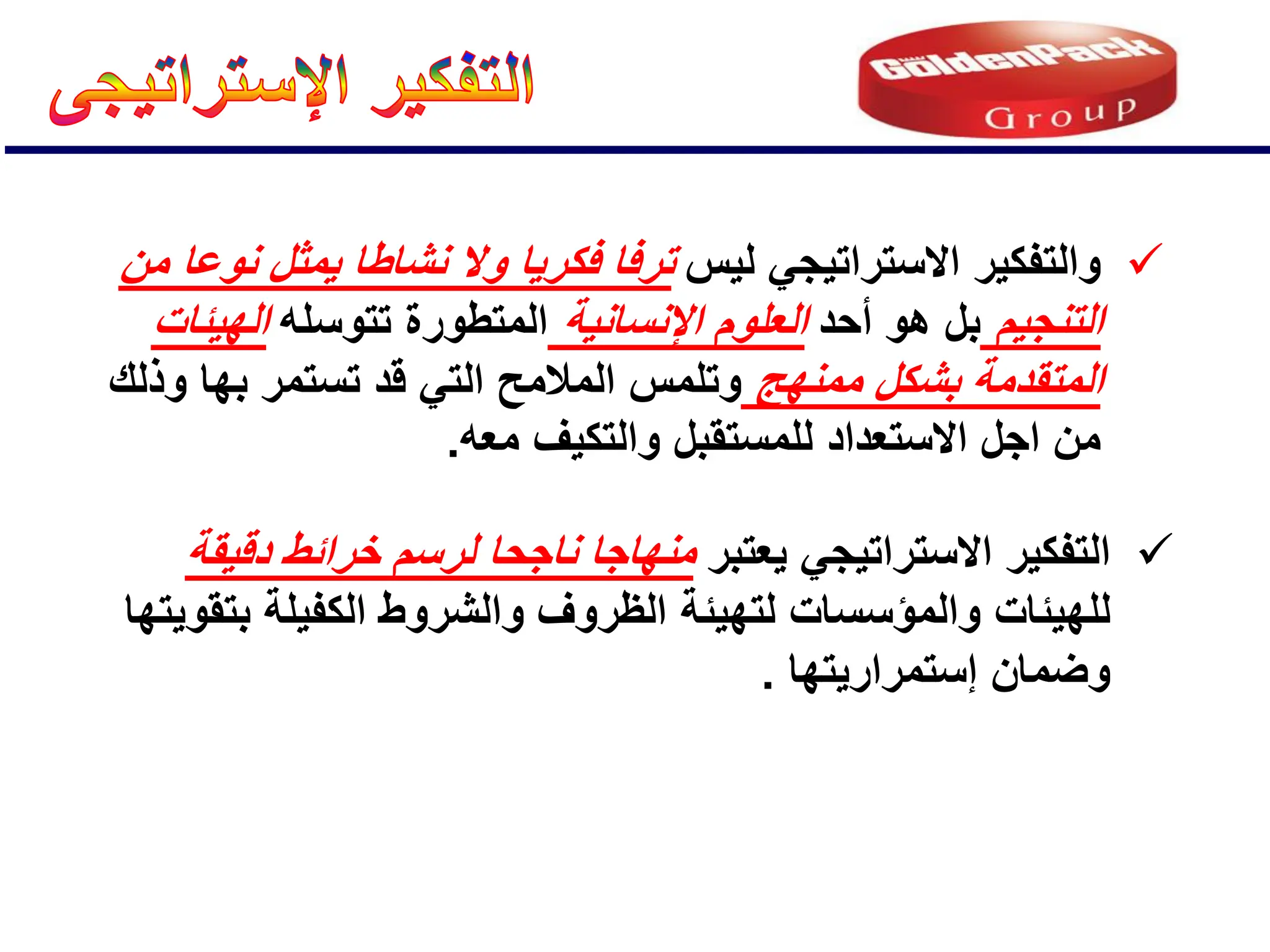 
‫ٌعتبر‬ ً‫االستراتٌج‬ ‫التفكٌر‬
‫دقٌقة‬ ‫خرائط‬ ‫لرسم‬ ‫ناجحا‬ ‫منهاجا‬
‫والمإسسات‬ ‫للهٌئات‬
ٌ‫بتقو‬ ‫الكفٌلة‬ ‫والشروط‬ ‫الظروف‬ ‫لتهٌئة‬
‫تها‬
‫إستمرارٌتها‬ ‫وضمان‬
.

‫لٌس‬ ً‫االستراتٌج‬ ‫والتفكٌر‬
‫من‬ ‫نوعا‬ ‫ٌمثل‬ ‫نشاطا‬ ‫وال‬ ‫فكرٌا‬ ‫ترفا‬
‫التنجٌم‬
‫أحد‬ ‫هو‬ ‫بل‬
‫اإلنسانٌة‬ ‫العلوم‬
‫تتوسله‬ ‫المتطورة‬
‫الهٌئات‬
‫ممنهج‬ ‫بشكل‬ ‫المتقدمة‬
‫قد‬ ً‫الت‬ ‫المالمح‬ ‫وتلمس‬
‫بها‬ ‫تستمر‬
‫وذلك‬
‫االستعداد‬ ‫اجل‬ ‫من‬
‫للمستقبل‬
‫معه‬ ‫والتكٌف‬
.
 