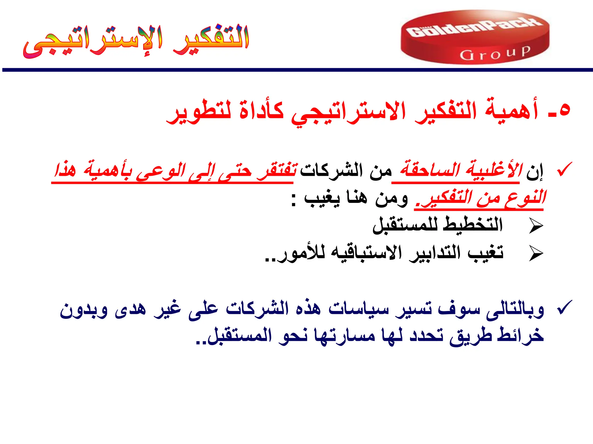 5
-
‫لتطوٌر‬ ‫كؤداة‬ ً‫االستراتٌج‬ ‫التفكٌر‬ ‫أهمٌة‬

‫إن‬
‫الساحقة‬ ‫األغلبٌة‬
‫الشركات‬ ‫من‬
‫هذا‬ ‫بؤهمٌة‬ ً‫الوع‬ ‫إلى‬ ‫حتى‬ ‫تفتقر‬
‫التفكٌر‬ ‫من‬ ‫النوع‬
.
‫ٌغٌب‬ ‫هنا‬ ‫ومن‬
:

‫للمستقبل‬ ‫التخطٌط‬

‫التد‬ ‫تغٌب‬
‫ا‬
‫االستباق‬ ‫بٌر‬
‫ٌه‬
‫لألمور‬
..

‫وبدون‬ ‫هدى‬ ‫غٌر‬ ‫على‬ ‫الشركات‬ ‫هذه‬ ‫سٌاسات‬ ‫تسٌر‬ ‫سوف‬ ‫وبالتالى‬
‫المستقبل‬ ‫نحو‬ ‫مسارتها‬ ‫لها‬ ‫تحدد‬ ‫طرٌق‬ ‫خرائط‬
..
 