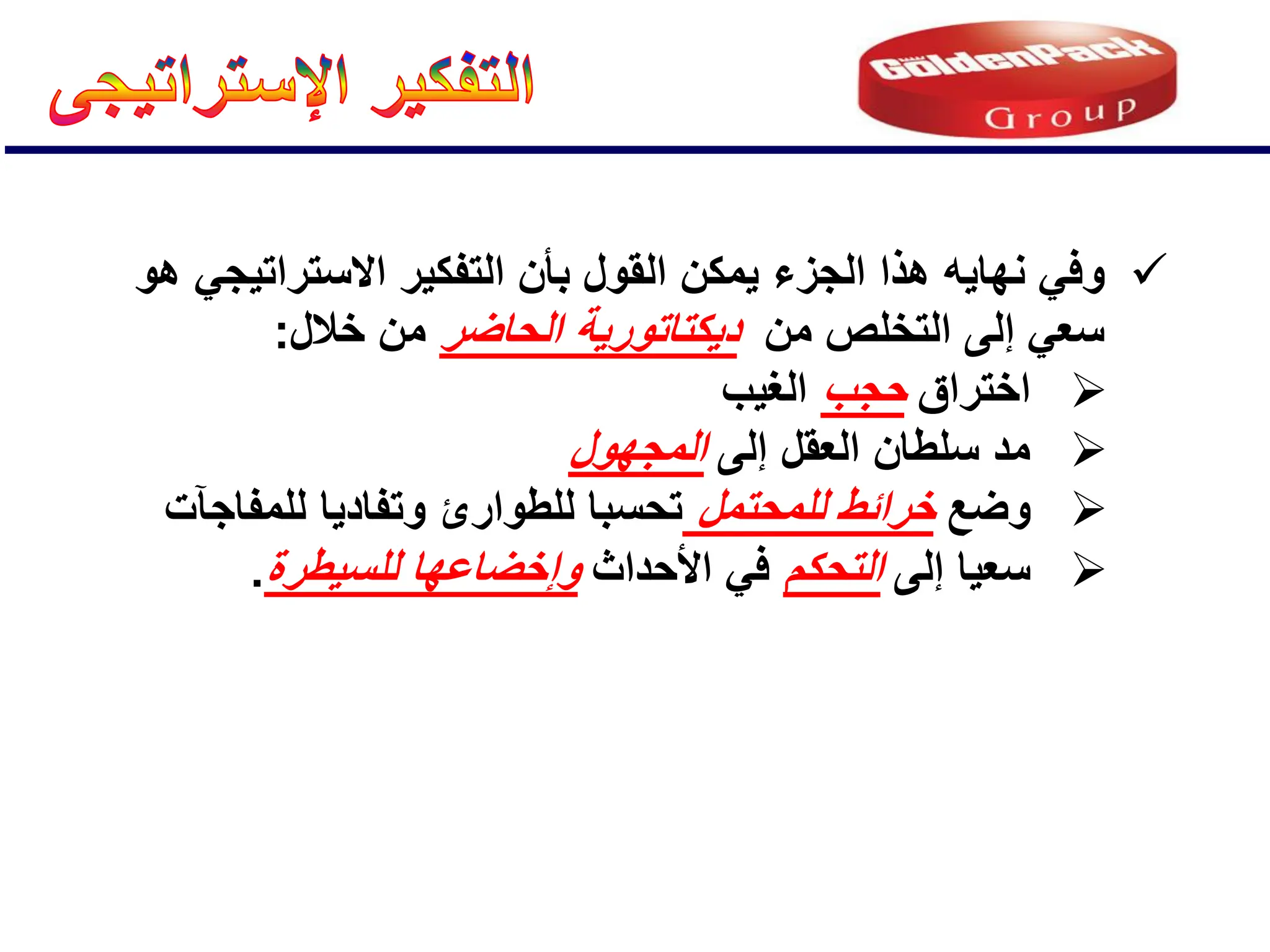 
ً‫وف‬
‫الجزء‬ ‫هذا‬ ‫نهاٌه‬
‫هو‬ ً‫االستراتٌج‬ ‫التفكٌر‬ ‫بؤن‬ ‫القول‬ ‫ٌمكن‬
‫من‬ ‫التخلص‬ ‫إلى‬ ً‫سع‬
‫د‬
ٌ
‫كت‬
‫ات‬
‫و‬
‫ر‬
‫الحاضر‬ ‫ٌة‬
‫خالل‬ ‫من‬
:

‫اختراق‬
‫حجب‬
‫الغٌب‬

‫إلى‬ ‫العقل‬ ‫سلطان‬ ‫مد‬
‫المجهول‬

‫وضع‬
‫للمحتمل‬ ‫خرائط‬
‫للمفاجآت‬ ‫وتفادٌا‬ ‫للطوارئ‬ ‫تحسبا‬

‫إلى‬ ‫سعٌا‬
‫التحكم‬
‫األحداث‬ ً‫ف‬
‫للسٌطرة‬ ‫وإخضاعها‬
.
 