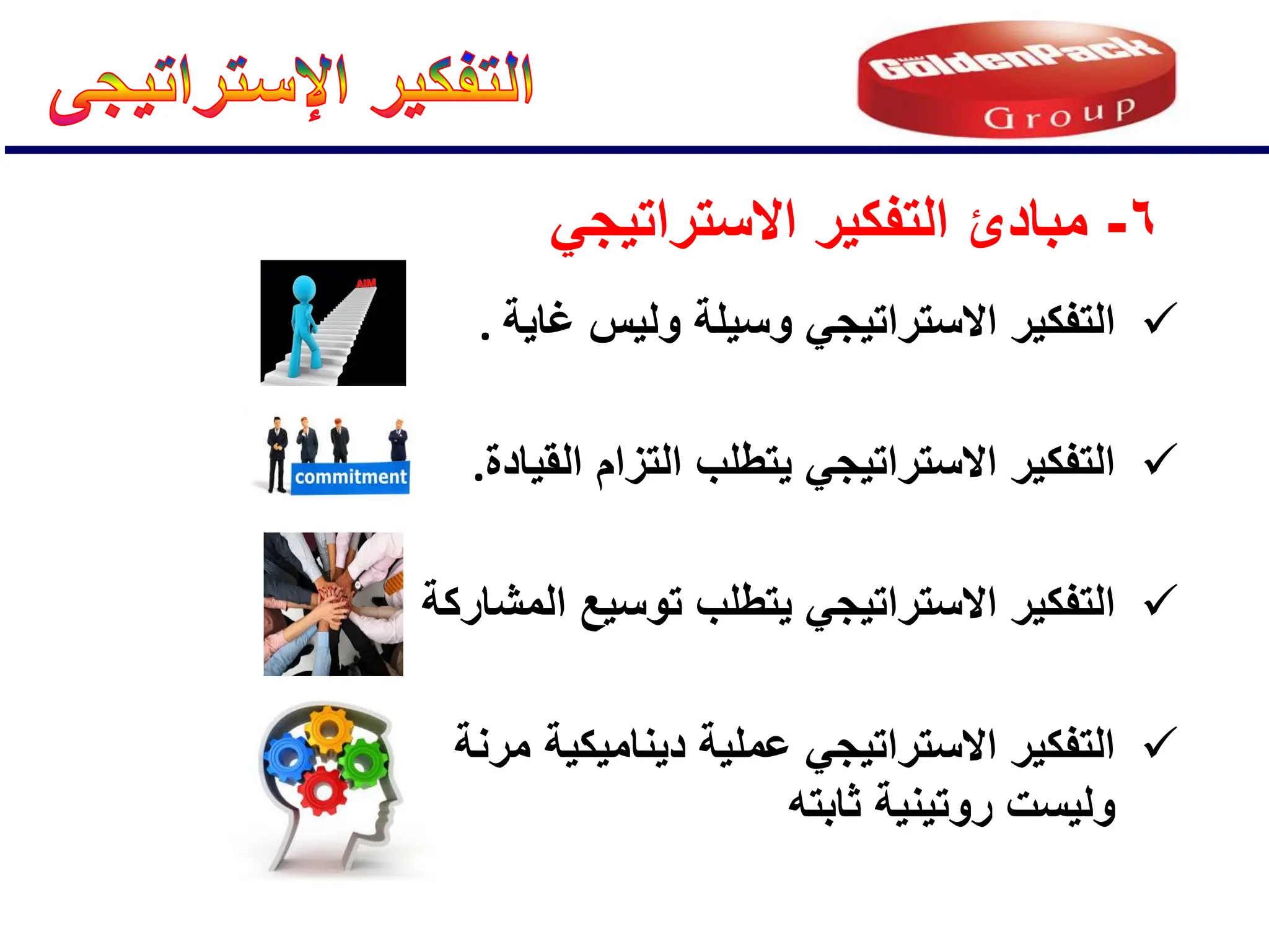 6
-
ً‫االستراتٌج‬ ‫التفكٌر‬ ‫مبادئ‬

‫مرنة‬ ‫دٌنامٌكٌة‬ ‫عملٌة‬ ً‫االستراتٌج‬ ‫التفكٌر‬
‫ولٌست‬
‫ثابته‬ ‫روتٌنٌة‬

‫المشاركة‬ ‫توسٌع‬ ‫ٌتطلب‬ ً‫االستراتٌج‬ ‫التفكٌر‬

‫القٌادة‬ ‫التزام‬ ‫ٌتطلب‬ ً‫االستراتٌج‬ ‫التفكٌر‬
.

‫غاٌة‬ ‫ولٌس‬ ‫وسٌلة‬ ً‫االستراتٌج‬ ‫التفكٌر‬
.
 
