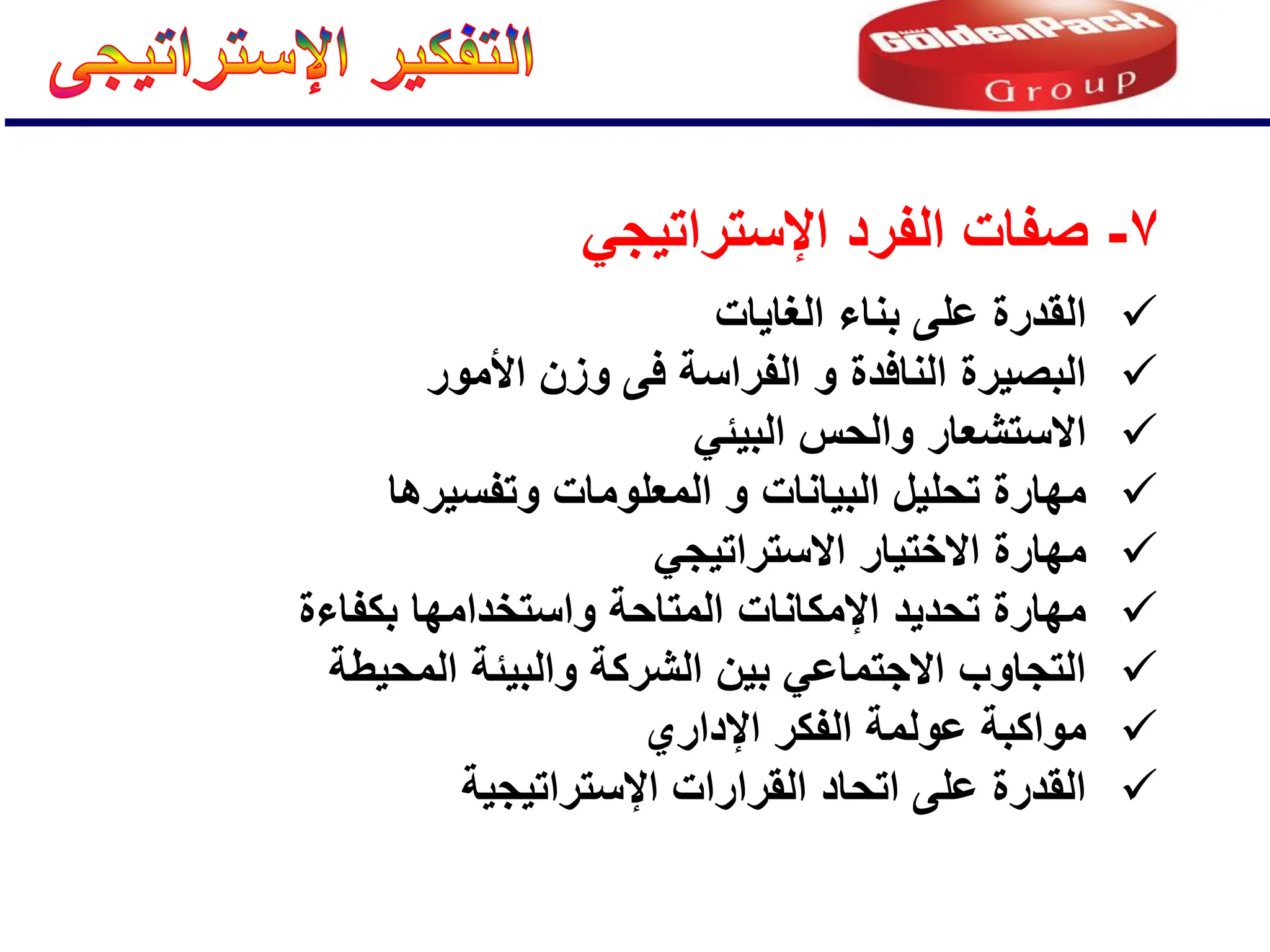 
‫الغاٌات‬ ‫بناء‬ ‫على‬ ‫القدرة‬

‫األمور‬ ‫وزن‬ ‫فى‬ ‫الفراسة‬ ‫و‬ ‫النافدة‬ ‫البصٌرة‬

ً‫البٌئ‬ ‫والحس‬ ‫االستشعار‬

‫وتفسٌرها‬ ‫المعلومات‬ ‫و‬ ‫البٌانات‬ ‫تحلٌل‬ ‫مهارة‬

ً‫االستراتٌج‬ ‫االختٌار‬ ‫مهارة‬

‫بكفاءة‬ ‫واستخدامها‬ ‫المتاحة‬ ‫اإلمكانات‬ ‫تحدٌد‬ ‫مهارة‬

‫المحٌطة‬ ‫والبٌئة‬ ‫الشركة‬ ‫بٌن‬ ً‫االجتماع‬ ‫التجاوب‬

‫اإلداري‬ ‫الفكر‬ ‫عولمة‬ ‫مواكبة‬

‫اإلستراتٌجٌة‬ ‫القرارات‬ ‫اتحاد‬ ‫على‬ ‫القدرة‬
7
-
ً‫اإلستراتٌج‬ ‫الفرد‬ ‫صفات‬
 