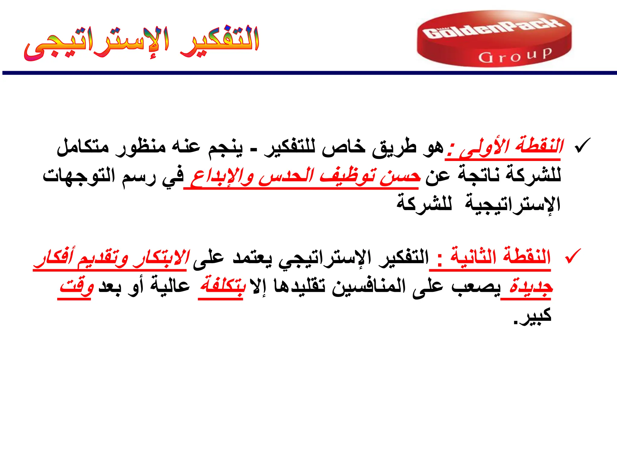 
‫األولى‬ ‫النقطة‬
:
‫للتفكٌر‬ ‫خاص‬ ‫طرٌق‬ ‫هو‬
-
‫متكامل‬ ‫منظور‬ ‫عنه‬ ‫ٌنجم‬
‫عن‬ ‫ناتجة‬ ‫للشركة‬
‫واإلبداع‬ ‫الحدس‬ ‫توظٌف‬ ‫حسن‬
‫التوجهات‬ ‫رسم‬ ً‫ف‬
‫للشركة‬ ‫اإلستراتٌجٌة‬

‫الثانٌة‬ ‫النقطة‬
:
‫على‬ ‫ٌعتمد‬ ً‫اإلستراتٌج‬ ‫التفكٌر‬
‫أفكار‬ ‫وتقدٌم‬ ‫االبتكار‬
‫جدٌدة‬
‫إال‬ ‫تقلٌدها‬ ‫المنافسٌن‬ ‫على‬ ‫ٌصعب‬
‫بتكلفة‬
‫بعد‬ ‫أو‬ ‫عالٌة‬
‫وقت‬
‫كبٌر‬
.
 