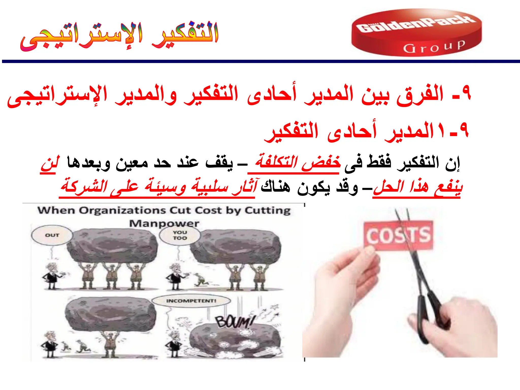 9
-
‫اإلستراتٌجى‬ ‫والمدٌر‬ ‫التفكٌر‬ ‫أحادى‬ ‫المدٌر‬ ‫بٌن‬ ‫الفرق‬
9
-
1
‫التفكٌر‬ ‫أحادى‬ ‫المدٌر‬
‫فى‬ ‫فقط‬ ‫التفكٌر‬ ‫إن‬
‫التكلفة‬ ‫خفض‬
–
‫وبعدها‬ ‫معٌن‬ ‫حد‬ ‫عند‬ ‫ٌقف‬
‫لن‬
‫الحل‬ ‫هذا‬ ‫ٌنفع‬
–
‫هناك‬ ‫ٌكون‬ ‫وقد‬
‫الشركة‬ ‫على‬ ‫وسٌئة‬ ‫سلبٌة‬ ‫آثار‬
 