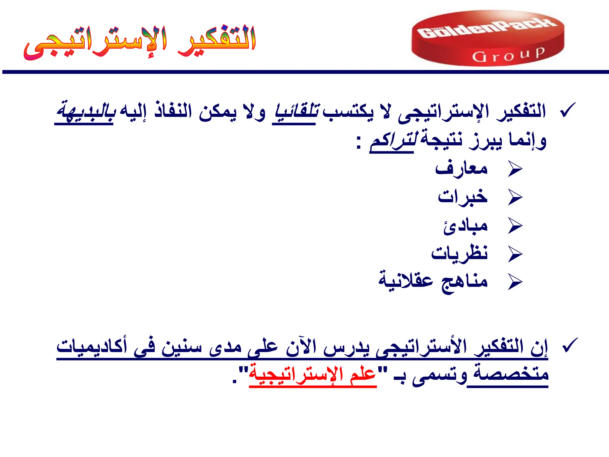 
‫التفكٌر‬
‫اإلستراتٌجى‬
‫ٌكتسب‬ ‫ال‬
‫تلقائٌا‬
‫إلٌه‬ ‫النفاذ‬ ‫ٌمكن‬ ‫وال‬
‫بالبدٌهة‬
‫نتٌجة‬ ‫ٌبرز‬ ‫وإنما‬
‫لتراكم‬
:

‫معارف‬

‫خبرات‬

‫مبادئ‬

‫نظرٌات‬

‫عقالنٌة‬ ‫مناهج‬

ٌ ‫األستراتٌجى‬ ‫التفكٌر‬ ‫إن‬
‫درس‬
‫اآلن‬
‫أكادٌمٌات‬ ً‫ف‬ ‫سنٌن‬ ‫مدى‬ ‫على‬
‫مت‬
‫خ‬
‫ص‬
‫ص‬
‫ة‬
‫بـ‬ ‫وتسمى‬
"
‫اإلستراتٌجٌة‬ ‫علم‬
."
 