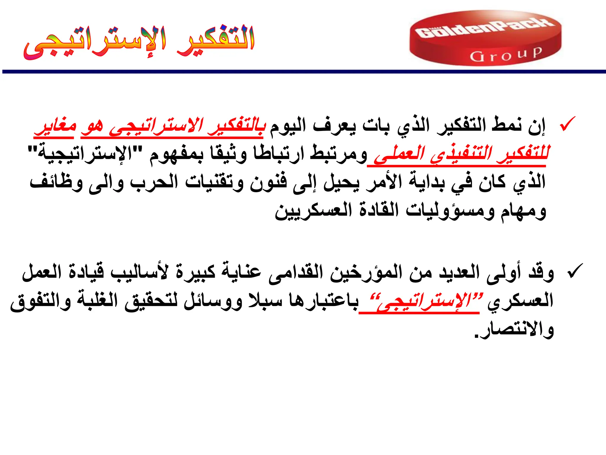 
‫الٌوم‬ ‫ٌعرف‬ ‫بات‬ ‫الذي‬ ‫التفكٌر‬ ‫نمط‬ ‫إن‬
‫هو‬ ً‫االستراتٌج‬ ‫بالتفكٌر‬
‫مغاٌر‬
ً‫العمل‬ ‫التنفٌذي‬ ‫للتفكٌر‬
‫بمفهوم‬ ‫وثٌقا‬ ‫ارتباطا‬ ‫ومرتبط‬
"
‫اإلستراتٌجٌة‬
"
‫وظائف‬ ‫والى‬ ‫الحرب‬ ‫وتقنٌات‬ ‫فنون‬ ‫إلى‬ ‫ٌحٌل‬ ‫األمر‬ ‫بداٌة‬ ً‫ف‬ ‫كان‬ ‫الذي‬
‫العسكرٌٌن‬ ‫القادة‬ ‫ومسإولٌات‬ ‫ومهام‬

‫وق‬
‫أولى‬ ‫د‬
‫كبٌرة‬ ‫عناٌة‬ ‫القدامى‬ ‫المإرخٌن‬ ‫من‬ ‫العدٌد‬
‫ألسالٌب‬
‫العمل‬ ‫قٌادة‬
‫العسكري‬
”
‫اإلستراتٌجى‬
“
‫والتفوق‬ ‫الغلبة‬ ‫لتحقٌق‬ ‫ووسائل‬ ‫سبال‬ ‫باعتبارها‬
‫واالنتصار‬
.
 