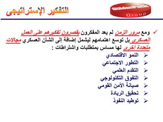 
‫ومع‬
‫الزمن‬ ‫مرور‬
‫المفكرون‬ ‫ٌعد‬ ‫لم‬
‫العمل‬ ‫على‬ ‫تفكٌرهم‬ ‫ٌقصرون‬
‫العسكري‬
‫اهتمام‬ ‫توسع‬ ‫بل‬
‫هم‬
‫العسكري‬ ‫الشؤن‬ ‫إلى‬ ‫إضافة‬ ‫لٌشمل‬
‫مجاالت‬
‫أخرى‬ ‫متعددة‬
‫واشتراطات‬ ‫بمتطلبات‬ ‫مساس‬ ‫لها‬
:

‫االقتصادي‬ ‫النمو‬

ً‫االجتماع‬ ‫التطور‬

ً‫العلم‬ ‫التقدم‬

ً‫التكنولوج‬ ‫التفوق‬

ً‫القوم‬ ‫األمن‬ ‫صٌانة‬

‫الرٌادة‬ ‫تحقٌق‬

‫النفوذ‬ ‫توطٌد‬
 