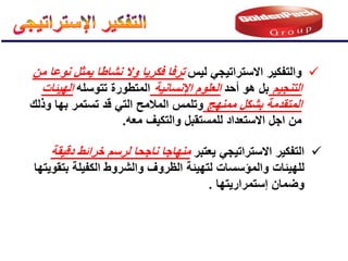 
‫ٌعتبر‬ ً‫االستراتٌج‬ ‫التفكٌر‬
‫دقٌقة‬ ‫خرائط‬ ‫لرسم‬ ‫ناجحا‬ ‫منهاجا‬
‫والمإسسات‬ ‫للهٌئات‬
ٌ‫بتقو‬ ‫الكفٌلة‬ ‫والشروط‬ ‫الظروف‬ ‫لتهٌئة‬
‫تها‬
‫إستمرارٌتها‬ ‫وضمان‬
.

‫لٌس‬ ً‫االستراتٌج‬ ‫والتفكٌر‬
‫من‬ ‫نوعا‬ ‫ٌمثل‬ ‫نشاطا‬ ‫وال‬ ‫فكرٌا‬ ‫ترفا‬
‫التنجٌم‬
‫أحد‬ ‫هو‬ ‫بل‬
‫اإلنسانٌة‬ ‫العلوم‬
‫تتوسله‬ ‫المتطورة‬
‫الهٌئات‬
‫ممنهج‬ ‫بشكل‬ ‫المتقدمة‬
‫قد‬ ً‫الت‬ ‫المالمح‬ ‫وتلمس‬
‫بها‬ ‫تستمر‬
‫وذلك‬
‫االستعداد‬ ‫اجل‬ ‫من‬
‫للمستقبل‬
‫معه‬ ‫والتكٌف‬
.
 