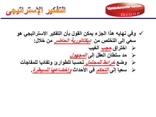 
ً‫وف‬
‫الجزء‬ ‫هذا‬ ‫نهاٌه‬
‫هو‬ ً‫االستراتٌج‬ ‫التفكٌر‬ ‫بؤن‬ ‫القول‬ ‫ٌمكن‬
‫من‬ ‫التخلص‬ ‫إلى‬ ً‫سع‬
‫د‬
ٌ
‫كت‬
‫ات‬
‫و‬
‫ر‬
‫الحاضر‬ ‫ٌة‬
‫خالل‬ ‫من‬
:

‫اختراق‬
‫حجب‬
‫الغٌب‬

‫إلى‬ ‫العقل‬ ‫سلطان‬ ‫مد‬
‫المجهول‬

‫وضع‬
‫للمحتمل‬ ‫خرائط‬
‫للمفاجآت‬ ‫وتفادٌا‬ ‫للطوارئ‬ ‫تحسبا‬

‫إلى‬ ‫سعٌا‬
‫التحكم‬
‫األحداث‬ ً‫ف‬
‫للسٌطرة‬ ‫وإخضاعها‬
.
 