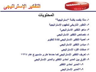 ‫المحتوٌات‬
2
-
‫اإلستراتٌجٌة‬ ‫لمفهوم‬ ‫التارٌخى‬ ‫التطور‬
1
-
‫بكلمة‬ ‫ٌقصد‬ ‫ماذا‬
“
‫إستراتٌجٌة‬
”
3
-
ً‫االستراتٌج‬ ‫التفكٌر‬ ‫ماهو‬
‫؟‬
4
-
ً‫االستراتٌج‬ ‫التفكٌر‬ ‫خصائص‬
5
-
‫لتطوٌر‬ ‫كؤداة‬ ً‫االستراتٌج‬ ‫التفكٌر‬ ‫أهمٌة‬
6
-
ً‫االستراتٌج‬ ‫التفكٌر‬ ‫مبادئ‬
7
-
ً‫اإلستراتٌج‬ ‫الفرد‬ ‫صفات‬
8
-
‫عام‬ ‫منسبٌرج‬ ‫هنرى‬ ‫حددها‬ ‫كما‬ ‫اإلستراتٌجى‬ ‫التفكٌر‬ ‫تعرٌف‬
1994
9
-
2
‫اإلستراتٌجى‬ ‫المدٌر‬
9
-
‫اإلستراتٌجى‬ ‫والمدٌر‬ ‫التفكٌر‬ ‫أحادى‬ ‫المدٌر‬ ‫بٌن‬ ‫الفرق‬
9
-
1
‫التفكٌر‬ ‫أحادى‬ ‫المدٌر‬
 