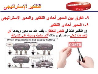 9
-
‫اإلستراتٌجى‬ ‫والمدٌر‬ ‫التفكٌر‬ ‫أحادى‬ ‫المدٌر‬ ‫بٌن‬ ‫الفرق‬
9
-
1
‫التفكٌر‬ ‫أحادى‬ ‫المدٌر‬
‫فى‬ ‫فقط‬ ‫التفكٌر‬ ‫إن‬
‫التكلفة‬ ‫خفض‬
–
‫وبعدها‬ ‫معٌن‬ ‫حد‬ ‫عند‬ ‫ٌقف‬
‫لن‬
‫الحل‬ ‫هذا‬ ‫ٌنفع‬
–
‫هناك‬ ‫ٌكون‬ ‫وقد‬
‫الشركة‬ ‫على‬ ‫وسٌئة‬ ‫سلبٌة‬ ‫آثار‬
 