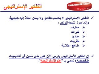 
‫التفكٌر‬
‫اإلستراتٌجى‬
‫ٌكتسب‬ ‫ال‬
‫تلقائٌا‬
‫إلٌه‬ ‫النفاذ‬ ‫ٌمكن‬ ‫وال‬
‫بالبدٌهة‬
‫نتٌجة‬ ‫ٌبرز‬ ‫وإنما‬
‫لتراكم‬
:

‫معارف‬

‫خبرات‬

‫مبادئ‬

‫نظرٌات‬

‫عقالنٌة‬ ‫مناهج‬

ٌ ‫األستراتٌجى‬ ‫التفكٌر‬ ‫إن‬
‫درس‬
‫اآلن‬
‫أكادٌمٌات‬ ً‫ف‬ ‫سنٌن‬ ‫مدى‬ ‫على‬
‫مت‬
‫خ‬
‫ص‬
‫ص‬
‫ة‬
‫بـ‬ ‫وتسمى‬
"
‫اإلستراتٌجٌة‬ ‫علم‬
."
 