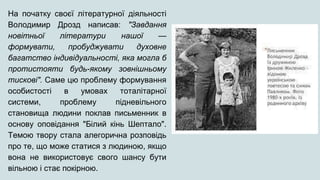 На початку своєї літературної діяльності
Володимир Дрозд написав: "Завдання
новітньої літератури нашої —
формувати, пробуджувати духовне
багатство індивідуальності, яка могла б
протистояти будь-якому зовнішньому
тискові". Саме цю проблему формування
особистості в умовах тоталітарної
системи, проблему підневільного
становища людини поклав письменник в
основу оповідання "Білий кінь Шептало".
Темою твору стала алегорична розповідь
про те, що може статися з людиною, якщо
вона не використовує свого шансу бути
вільною і стає покірною.
 