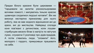 Предки білого красеня були цирковими —
"гарцювали на залитім різнокольоровими
вогнями помості, і милуватись їхньою красою
щовечора сходилися людські натовпи". Він же
виконує нестерпно принизливу для нього
роботу, яка не має жодного відношення ані до
краси, ані до мистецтва. Найкращі спогади
коня пов’язані з дитинством, коли лошам-
стрибунцем весело бігав із матір’ю по квітучих
луках, слухаючи її розповіді про дідів-прадідів.
А потім з’явились люди, "зломили" його,
молодого і гордого, примусивши працювати
на себе.
 