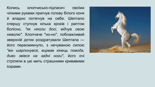 Колись хлопчисько-підпасич своїми
чіпкими руками пригнув голову білого коня
й владно потягнув на себе. Шептало
спершу ступнув кілька кроків і раптом
болісно, "як ніколи досі, відчув свою
неволю". Хлопчаче "но-но", поблажливий
зверхній дотик роздратували Шептала —
його пересмикнуло, з нечуваною силою
"він шарпонувся, вирвав кінець повода,
диво звівся на задні ноги", його очі
стріляли в цю мить страшними кривавими
іскрами.
 