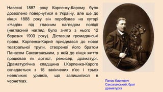 Навесні 1887 року Карпенку-Карому було
дозволено повернутися в Україну, але ще до
кінця 1888 року він перебував на хуторі
«Надія» під гласним наглядом поліції
(негласний нагляд було знято з нього 12
березня 1903 року). Діставши громадянські
права, Карпенко-Карий приєднався до нової
театральної трупи, створеної його братом
Панасом Саксаганським, у якій до кінця життя
працював як артист, режисер, драматург.
Драматургічна спадщина І.Карпенка-Карого
складається з 18 закінчених п’єс і трьох
невеликих уривків, що залишилися в
чернетках. Панас Карпович
Саксаганський, брат
драматурга
 
