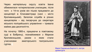 Через матеріальну скруту освіта Івана
обмежилася чотирикласним училищем, після
чого з 14-ти років він пішов працювати до
канцелярії в Єлисаветграді (нині – місто
Кропивницький). Загалом служба в різних
канцеляріях – від писарчука до секретаря
міського поліцейського управління – тривала
майже два десятиліття.
На початку 1860-х, працюючи в повітовому
суді в Бобринці, познайомився з Марком
Кропивницьким, разом з яким стали
учасниками аматорського театрального
гуртка.
Марія Садовська-Барілотті, сестра
драматурга
 