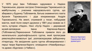 У 1870 році Іван Тобілевич одружився з Надією
Тарковською, рідною сестрою Олександра Тарковського (в
майбутньому – учасника народовольчого гуртка, що
збирався у будинку Тобілевичів, батька знаменитого поета
Арсенія Тарковського і діда кінорежисера Андрія
Тарковського). На землі, отриманій у посаг, побудував
маєток, який після смерті дружини у 1881 році назвав на її
честь хутором «Надія». Нині «Хутір Надія» – державний
музей-заповідник Івана Карпенка-Карого
(Тобілевича).Переконання Тобілевича привели його до
нелегального українофільського гуртка, який пропагував
революційно-визвольні ідеї, розповсюджував заборонену
літературу. На засіданнях цього гуртка обговорювалися і
перші твори Карпенка-Карого: оповідання «Новобранець»
та драма «Бурлака» («Чабан»).
Микола Карпович
Садовський, брат
драматурга
 