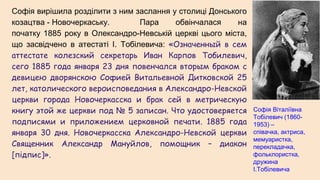 Софія вирішила розділити з ним заслання у столиці Донського
козацтва - Новочеркаську. Пара обвінчалася на
початку 1885 року в Олександро-Невській церкві цього міста,
що засвідчено в атестаті І. Тобілевича: «Означенный в сем
аттестате колезский секретарь Иван Карпов Тобилевич,
сего 1885 года января 23 дня повенчался вторым браком с
девицею дворянскою Софией Витальевной Дитковской 25
лет, католического вероисповедания в Александро-Невской
церкви города Новочеркасска и брак сей в метрическую
книгу этой же церкви под № 5 записан. Что удостоверяется
подписями и приложением церковной печати. 1885 года
января 30 дня. Новочеркасска Александро-Невской церкви
Священник Александр Мануйлов, помощник – диакон
[підпис]».
Софія Віталіївна
Тобілевич (1860-
1953) –
співачка, актриса,
мемуаристка,
перекладачка,
фольклористка,
дружина
І.Тобілевича
 