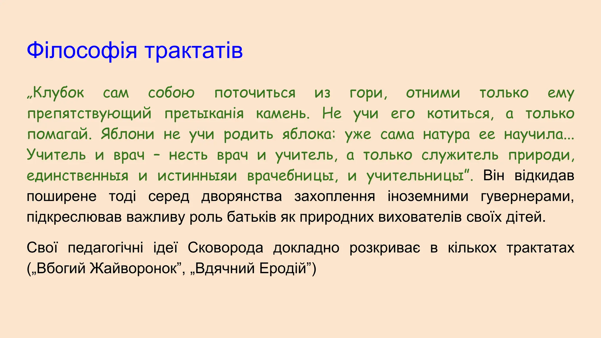 Філософія трактатів
„Клубок сам собою поточиться из гори, отними только ему
препятствующий претыканія камень. Не учи его котиться, а только
помагай. Яблони не учи родить яблока: уже сама натура ее научила...
Учитель и врач – несть врач и учитель, а только служитель природи,
единственныя и истинныяи врачебницы, и учительницы”. Він відкидав
поширене тоді серед дворянства захоплення іноземними гувернерами,
підкреслював важливу роль батьків як природних вихователів своїх дітей.
Свої педагогічні ідеї Сковорода докладно розкриває в кількох трактатах
(„Вбогий Жайворонок”, „Вдячний Еродій”)
 