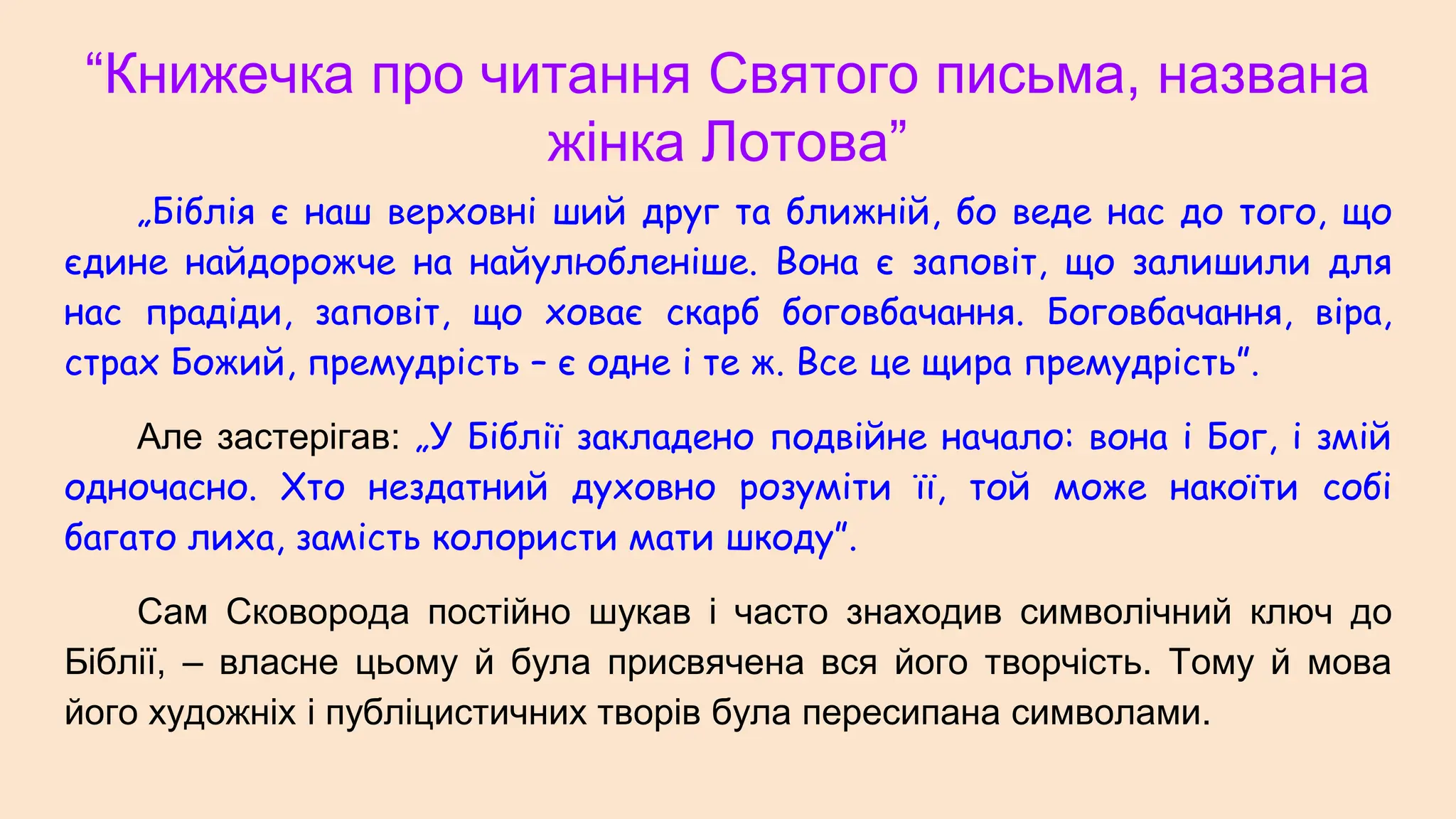 “Книжечка про читання Святого письма, названа
жінка Лотова”
„Біблія є наш верховні ший друг та ближній, бо веде нас до того, що
єдине найдорожче на найулюбленіше. Вона є заповіт, що залишили для
нас прадіди, заповіт, що ховає скарб боговбачання. Боговбачання, віра,
страх Божий, премудрість – є одне і те ж. Все це щира премудрість”.
Але застерігав: „У Біблії закладено подвійне начало: вона і Бог, і змій
одночасно. Хто нездатний духовно розуміти її, той може накоїти собі
багато лиха, замість колористи мати шкоду”.
Сам Сковорода постійно шукав і часто знаходив символічний ключ до
Біблії, – власне цьому й була присвячена вся його творчість. Тому й мова
його художніх і публіцистичних творів була пересипана символами.
 