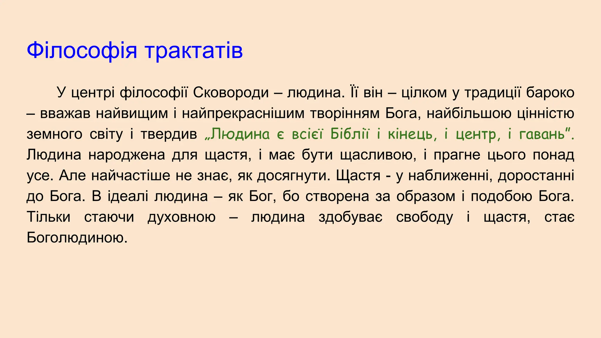 Філософія трактатів
У центрі філософії Сковороди – людина. Її він – цілком у традиції бароко
– вважав найвищим і найпрекраснішим творінням Бога, найбільшою цінністю
земного світу і твердив „Людина є всієї Біблії і кінець, і центр, і гавань”.
Людина народжена для щастя, і має бути щасливою, і прагне цього понад
усе. Але найчастіше не знає, як досягнути. Щастя - у наближенні, доростанні
до Бога. В ідеалі людина – як Бог, бо створена за образом і подобою Бога.
Тільки стаючи духовною – людина здобуває свободу і щастя, стає
Боголюдиною.
 