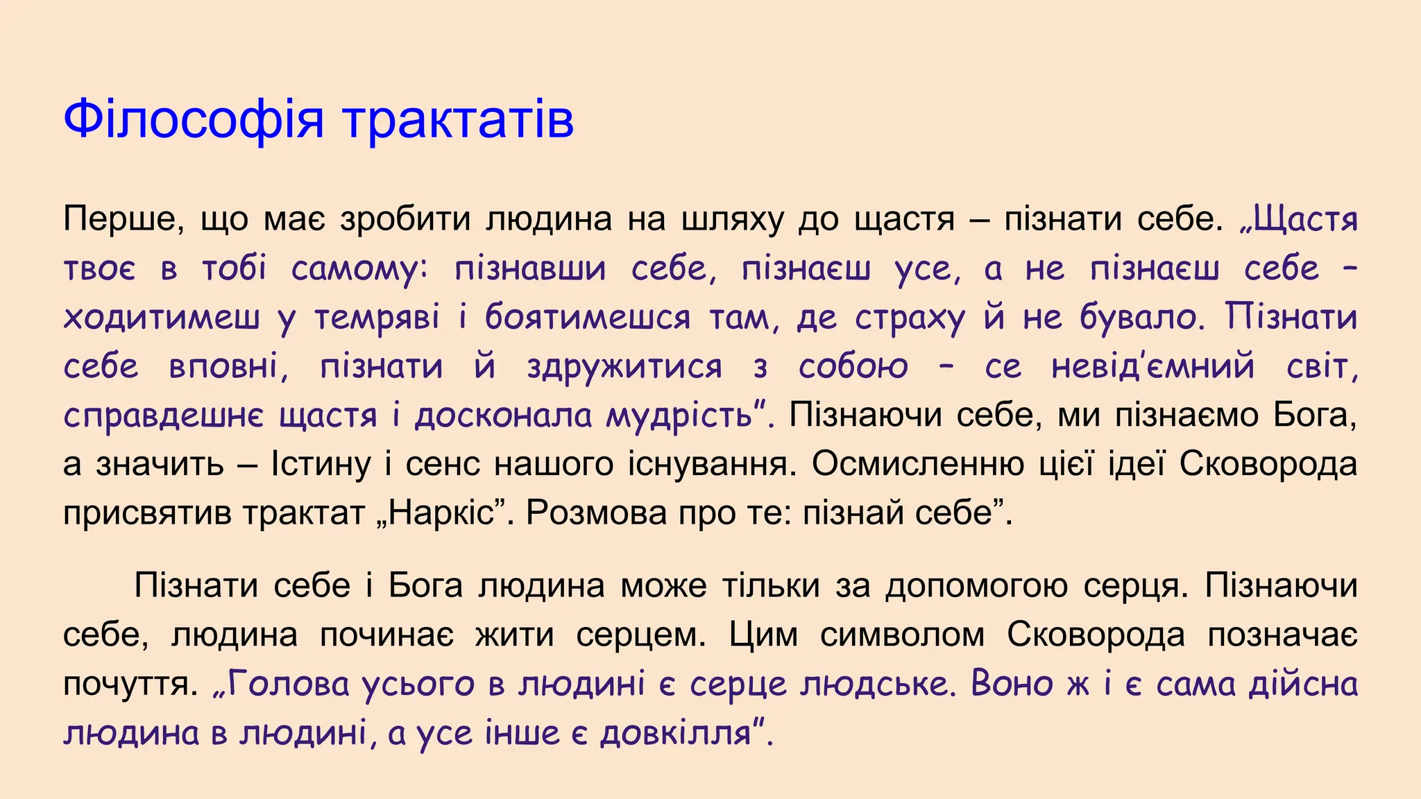 Філософія трактатів
Перше, що має зробити людина на шляху до щастя – пізнати себе. „Щастя
твоє в тобі самому: пізнавши себе, пізнаєш усе, а не пізнаєш себе –
ходитимеш у темряві і боятимешся там, де страху й не бувало. Пізнати
себе вповні, пізнати й здружитися з собою – се невід’ємний світ,
справдешнє щастя і досконала мудрість”. Пізнаючи себе, ми пізнаємо Бога,
а значить – Істину і сенс нашого існування. Осмисленню цієї ідеї Сковорода
присвятив трактат „Наркіс”. Розмова про те: пізнай себе”.
Пізнати себе і Бога людина може тільки за допомогою серця. Пізнаючи
себе, людина починає жити серцем. Цим символом Сковорода позначає
почуття. „Голова усього в людині є серце людське. Воно ж і є сама дійсна
людина в людині, а усе інше є довкілля”.
 