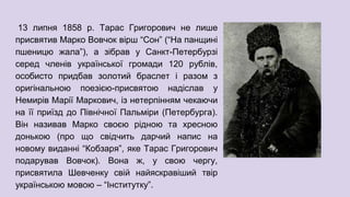 13 липня 1858 р. Тарас Григорович не лише
присвятив Марко Вовчок вірш “Сон” (“На панщині
пшеницю жала”), а зібрав у Санкт-Петербурзі
серед членів української громади 120 рублів,
особисто придбав золотий браслет і разом з
оригінальною поезією-присвятою надіслав у
Немирів Марії Маркович, із нетерпінням чекаючи
на її приїзд до Північної Пальміри (Петербурга).
Він називав Марко своєю рідною та хресною
донькою (про що свідчить дарчий напис на
новому виданні “Кобзаря”, яке Тарас Григорович
подарував Вовчок). Вона ж, у свою чергу,
присвятила Шевченку свій найяскравіший твір
українською мовою – “Інститутку”.
 
